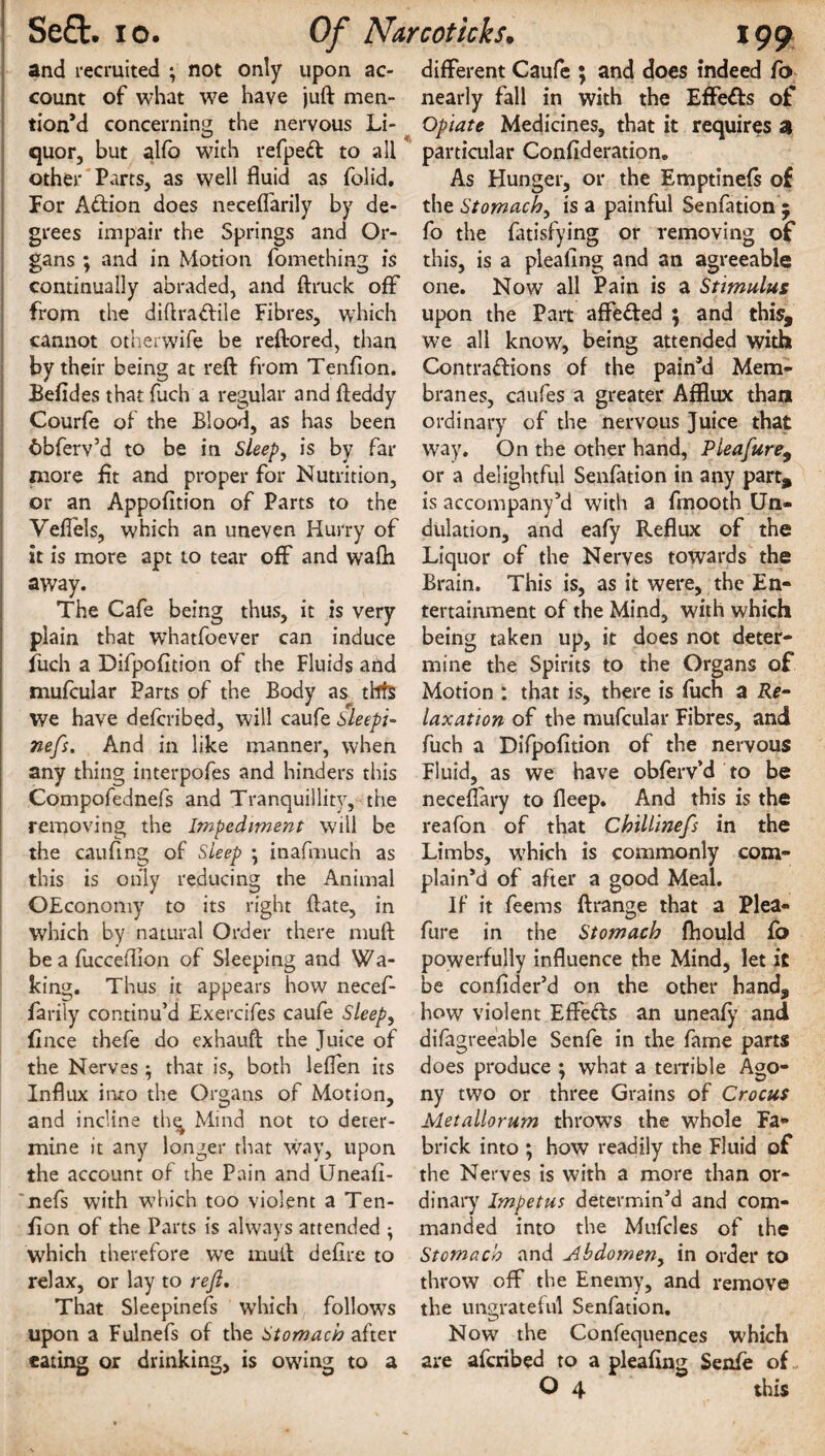 and recruited ; not only upon ac¬ count of what we have juft men¬ tion’d concerning the nervous Li¬ quor, but alfo w7ith refpeft to ail other Parts, as well fluid as folid. For Action does neceflarily by de¬ grees impair the Springs and Or¬ gans ; and in Motion fomething is continually abraded, and ftruck off from the diftraCtile Fibres, which cannot otherwife be reftored, than by their being at reft from Tenfion. Befides that fuch a regular and ft eddy Courfe of the Blood, as has been 6bferv’d to be in Sleep, is by far more flt and proper for Nutrition, or an Appofltion of Parts to the Veflels, which an uneven Hurry of it is more apt to tear off and wafti away. The Cafe being thus, it is very plain that whatfoever can induce fuch a Difpofition of the Fluids and mufcular Parts of the Body as thfs we have defcribed, will caufe sleepi- nefs. A.nd in like manner, when any thing interpofes and hinders this Compofednefs and Tranquillity, the removing the Impediment will be the cauflng of Sleep ; inafmuch as this is only reducing the Animal OEconomy to its right ftate, in which by natural Order there muft be a fucceflion of Sleeping and Wa¬ king. Thus it appears how necef- farily continu’d Exercifes caufe Sleep, fince thefe do exhauft the Juice of the Nerves ; that is, both leflen its Influx into the Organs of Motion, and incline thq Mind not to deter¬ mine it any longer that way, upon the account of the Pain and Uneafi- 'nefs with which too violent a Ten- fion of the Parts is always attended • which therefore we muft defire to relax, or lay to rejl. That Sleepinefs which follows upon a Fulnefs of the Stomach after eating or drinking, is owing to a different Caufe ; and does indeed fo nearly fall in with the Effe&s of Opiate Medicines, that it requires a particular Confideration. As Hunger, or the Emptinefs of the Stomach, is a painful Senfation 5 fo the fatisfying or removing of this, is a pleafing and an agreeable one. Now all Pain is a Stimulus upon the Part affeded ; and this, we all know, being attended with Contractions of the pain’d Mem¬ branes, caufes a greater Afflux than ordinary of the nervous Juice that way. On the other hand, Pleafure9 or a delightful Senfation in any part, is accompany’d with a frnooth Un¬ dulation, and eafy Reflux of the Liquor of the Nerves towards the Brain. This is, as it were, the En¬ tertainment of the Mind, with which being taken up, it does not deter¬ mine the Spirits to the Organs of Motion : that is, there is fuch a Re¬ laxation of the mufcular Fibres, and fuch a Difpofition of the nervous Fluid, as we have obferv’d to be neceflary to deep. And this is the reafon of that Chillinefs in the Limbs, which is commonly com¬ plain’d of after a good Meal. If it feems ftrange that a Plea- fure in the Stomach fhould fo powerfully influence the Mind, let it be confider’d on the other hand, how violent Effeds an uneafy and difagreeable Senfe in the fame parts does produce ; what a terrible Ago¬ ny two or three Grains of Crocus Metallorum throws the whole Fa- brick into ; how readily the Fluid of the Nerves is with a more than or¬ dinary Impetus determin’d and com¬ manded into the Mufcles of the Stomach and Abdomen, in order to throw off the Enemy, and remove the ungrateful Senfation. Now the Confequences which are aferibed to a pleafing Senfe of