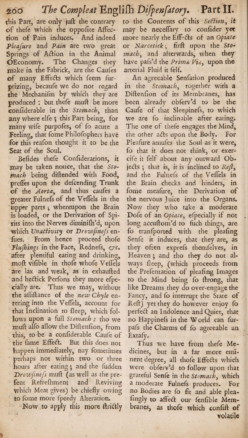 this Part, are only juft the contrary to the Contents of this Se£iiony it of thefe which the opposite Aftec- may be neceflary to confider yet tion of Pain induces. And indeed more nearly the EfRds of an Opiate Pleafure and Pain are two great or Narcotick; firft upon the Sto- Springs of Adion in the Animal much, and afterwards, when they OEconomy. The Changes they have pafsM the Prim& V,fe, upon the make in the Fabrick, are the Caufes arterial Fluid it felf. of many Effects which feem fur- prizing, becaufe we do not regard the Mechanifm by which they are produced : but thefe muff be more confiderable in the Stomach, than any where elfe $ this Part being, for many wife purpofes, of fo acute a Feeling, that fome Philofophers have for this reafon thought it to be the Seat of the Soul. Befides thefe Confiderations, it may be taken notice, that the Sto¬ mach being diftended with Food, preffes upon the defcending Trunk of the Aorta, and thus caufes a greater Fulnefs of the Veflels in the upper parts ; whereupon the Brain is loaded, or the Derivation of Spi¬ rits into the Nerves diminifh’d, upon which Unabiivity or Droivfmejs en- fues. From hence proceed thole Plufnngs in the Face, Rednefs, zyc, after plentiful eating and drinking, mod vifibie in thofe whofe Veffels are lax and weak, as in exhaufted and hedick Perfons they more efpe- cially are. Thus we may, without the afiiftance of the new Chyle en¬ tering into the Veflels, account for that Inclination to deep, which fol¬ lows upon a full Stomach : tho we muft alfo allow the Diftenfion, from this, to be a confiderable Caufe of the fame Effed. But this does not happen immediately, nay fometimes perhaps not within two or three hours after eating; and the fudden Drowftnefs muft (as well as the pre- fent Refrefhment and Reviving which Meat gives) be chiefly owing to fome more fpeedy Alteration. Now to apply this more ftridly An agreeable Senfation produced in the Stomachy together with a Diftenfion of its Membranes, has been already obferv’d to be the Caufe of that Sleepinefs, to which we are fo inclinable after eating. The one of thefe engages the Mind, the other ads upon the Body. For Pleafure amufes the Soul as it were, fo that it does not think, or exer- cife it felf about any outwTard Ob¬ jects ; that is, it is inclined to Rejty and the Fulnefs of the Veflels in the Brain checks and hinders, in fome meafure, the Derivation of the nervous J uice into the Organs. Now they who take a moderate Dofe of an Opiate, efpecially if not . long accuftom’d to fuch things, are fo tranfported with the pleafing Senfe it induces, that they are, as they often exprefs themfelves, in Heaven ; and tho they do not al¬ ways fleep, (which proceeds from the Prefentation of pleafing Images to the Mind being fo ftrong, that like Dreams they do over-engage the Fancy, and fo interrupt the State of Reft) yet they do however enjoy fb perfed an Indolence and Quiet, that no Happinefs in the World can fur- pafs the Charms of fo agreeable an Extafy. Thus we have from thefe Me¬ dicines, but in a far more emi¬ nent degree, all thofe Effeds which were obferv’d to follow upon that grateful Senfe in the Stomach, which a moderate Fulnefs produces. For no Bodies are fo fit and able plea- fingly to affed our fenfible Mem- bran es5 as thofe which confift of volatile