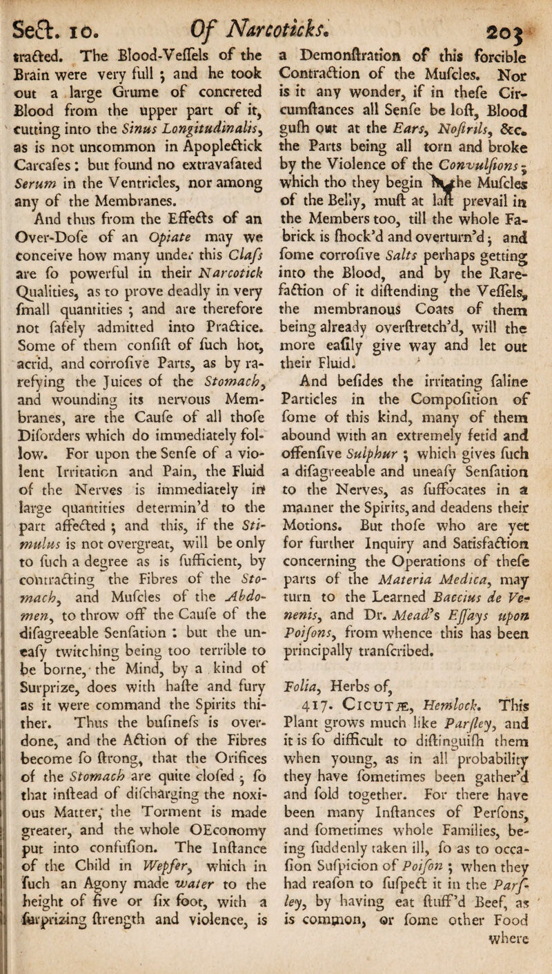 traced. The Blood-Veflels of the Brain were very full \ and he took out a large Grume of concreted Blood from the upper part of it, as is not uncommon in Apopleftick Carcafes: but found no extravafated Serum in the Ventricles, nor among any of the Membranes. And thus from the Effects of an Over-Dofe of an Opiate may we Conceive how many under this Clafs are fo powerful in their Narcotick Qualities, as to prove deadly in very fmall quantities ; and are therefore not fafely admitted into Practice* Some of them confift of fuch hot, acrid, and corrofive Parts, as by ra¬ and wounding its nervous Mem¬ branes, are the Caufe of all thofe Diforders which do immediately fol¬ low. For upon the Senfe of a vio¬ lent Irritation and Pain, the Fluid of the Nerves is immediately irt large quantities determin’d to the part affeCted ; and this, if the Sti¬ mulus is not overgreat, will be only to fuch a degree as is fufficient, by >' contracting the Fibres of the Sto- mach, and Mufcles of the Abdo- meny to throw off the Caufe of the difagreeable Senfation : but the un- eafy twitching being too terrible to be borne, the Mind, by a kind of i Surprize, does with hafte and. fury as it were command the Spirits thi- l' ther. Thus the bufinefs is over- ;i done, and the ACtion of the Fibres I become fo ftrong, that the Orifices jl of the Stomach are quite clofed • fo I that inllead of difcharging the noxi- i ous Matter: the Torment is made | greater, and the whole OEconomy put into confufion. The Inftance ]' of the Child in Wepfer> w7hich in fuch an Agony made water to the I height of five or fix foot, with a h ferprizing ftrength and violence, is H 11: a Demonftrattoft of this forcible Contra&ion of the Mufcles. Nor is it any wonder, if in thefe Cir- cumftances all Senfe be loft. Blood the Parts being all torn and broke by the Violence of the Convulfions - which tho they begin J^he Mufcles of the Belly, muft at laft prevail in the Members too, till the whole Fa- brick is fhock’d and overturn’d j and fome corrofive Salts perhaps getting into the Blood, and by the Rare- faftion of it diftending the Veflels, the membranous Coats of them being already overftretch’d, will the more eaftly give way and let out their Fluid) A Particles in the Compofition of fome of this kind, many of them abound with an extremely fetid and offenfive Sulphur \ which gives fuch a difagreeable and uneafy Senfation to the Nerves, as fuffocates in a manner the Spirits,and deadens their Motions. But thofe who are yet for further Inquiry and Satisfaction concerning the Operations of thefe parts of the Materia Medica, may turn to the Learned Baccius de Ve- nenis, and Dr. Mead's EJJays upon Poifons, from whence this has been principally tranfcribed. Folia, Herbs of, 417. CicUTiE, Hemlock. This Plant grows much like Parfley, and it is fo difficult to diftin°uifti them when young, as in all probability they have fometimes been gather’d and fold together. For there have been many Inftances of Perfons, and fometimes w7hole Families, be¬ ing fuddenly taken ill, fo as to occa- fion Sufpicion of Poifon ; when they had reafon to fufpeft it in the Parf- le<y, by having eat fluff’d Beef, as is common, or fome other Food where