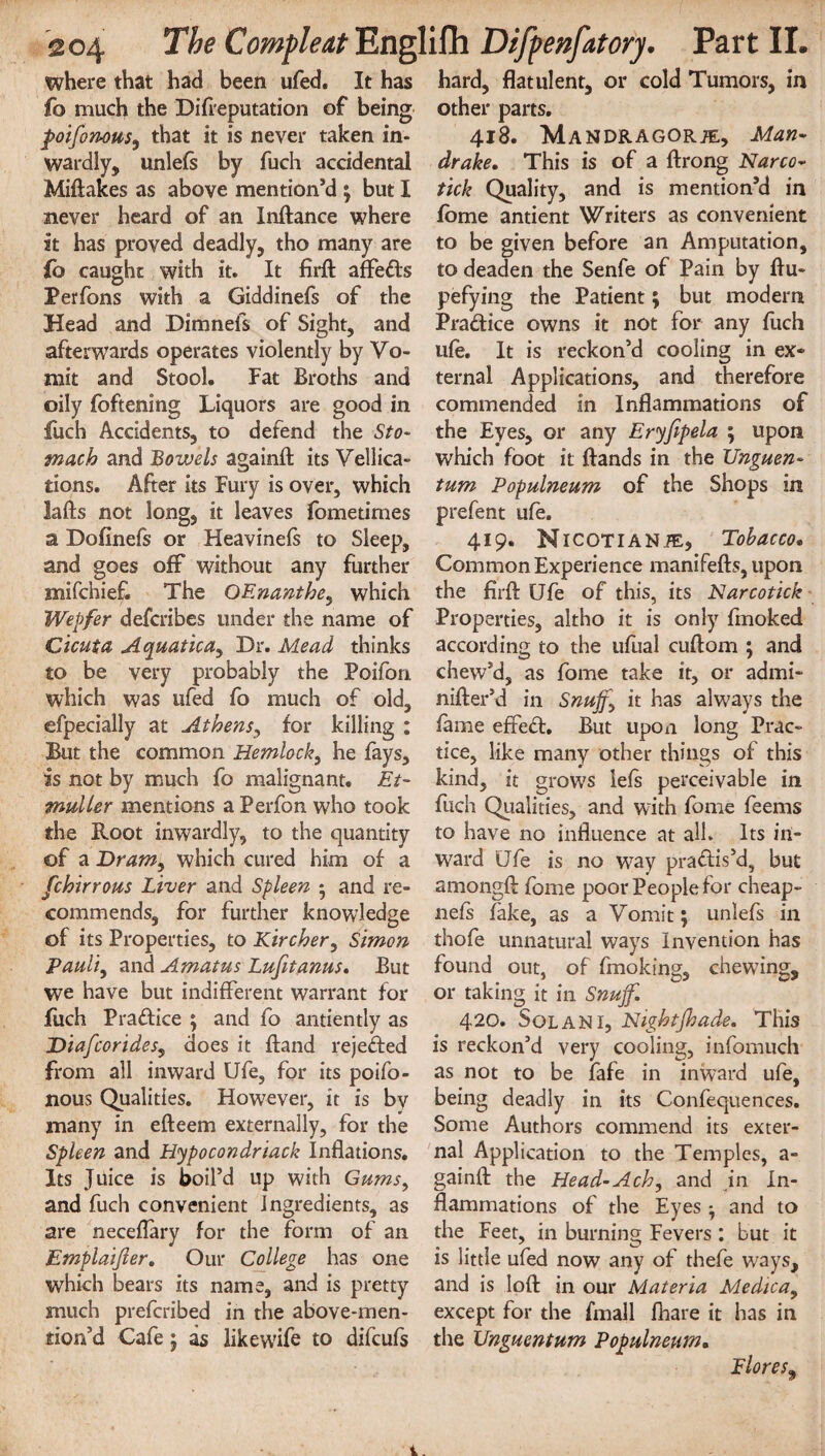 where that had been ufed. It has fo much the Di(reputation of being poifonous, that it is never taken in¬ wardly, unlefs by fuch accidental Miftakes as above mention’d ; but I never heard of an Inftance where it has proved deadly, tho many are lb caught with it. It firft affeds Perfons with a Giddinefs of the Head and Dimnefs of Sight, and afterwards operates violently by Vo¬ mit and Stool. Fat Broths and oily foftening Liquors are good in fuch Accidents, to defend the Sto¬ mach and Bowels againft its Vellica- tions. After its Fury is over, which lafts not long, it leaves fometimes a Dofinefs or Heavinefs to Sleep, and goes off without any further mifchief. The OEnanthe, which Wepfer defcribes under the name of Cicuta Aquatica, Dr. Mead thinks to be very probably the Poifori which was ufed fo much of old, efpecially at Athens, for killing : But the common Hemlock, he fays, is not by much fo malignant. Et- muller mentions a Perfon who took the Root inwardly, to the quantity of a Dram, which cured him of a fchirrous Liver and Spleen • and re¬ commends, for further knowledge of its Properties, to Kircher, Simon Pauli, and Amatus Lufitanus. But we have but indifferent warrant for fuch Pradice ; and fo antiently as Diafcor ides, does it ftand rejeded from all inward Ufe, for its poifo- nous Qualities. However, it is bv many in efteem externally, for the Spleen and Hypocondriack Inflations. Its Juice is boil’d up with Gums, and fuch convenient Ingredients, as are neceflary for the form of an Emplaifier. Our College has one which bears its name, and is pretty much prefcribed in the above-men- tion’d Cafe j as like wife to difcufs hard, flatulent, or cold Tumors, in other parts. 418. Mandragorje, Man¬ drake. This is of a ftrong Narco- tick Quality, and is mention’d in fbme antient Writers as convenient to be given before an Amputation, to deaden the Senfe of Pain by flu- pefying the Patient; but modern Pradice owns it not for any fuch ufe. It is reckon’d cooling in ex¬ ternal Applications, and therefore commended in Inflammations of the Eyes, or any Eryfipela ; upon which foot it ftands in the XJnguen- turn Populneum of the Shops in prefent ufe. 419. NlCOTlANiE, Tobacco. Common Experience manifefts, upon the firft Ufe of this, its Narcotick Properties, altho it is only fmoked according to the ufual cuftom ; and chew’d, as fome take it, or admi- nifter’d in Snuff, it has always the fame efted. But upon long Prac¬ tice, like many other things of this kind, it grows lefs perceivable in fuch Qualities, and with fome feems to have no influence at alh Its in¬ ward Ufe is no way practis’d, but amongft fome poor People for cheap¬ ness fake, as a Vomit; unlefs in thofe unnatural ways Invention has found out, of fmoking, chewing, or taking it in Snuff. 420. Solan 1, Nightjhade. This is reckon’d very cooling, infomuch as not to be fafe in inward ufe, being deadly in its Confequences. Some Authors commend its exter¬ nal Application to the Temples, a- gainft the Head-Ach, and in In¬ flammations of the Eyes ^ and to the Feet, in burning Fevers : but it is little ufed now any of thefe ways, and is loft in our Materia Medica, except for the fmall fhare it has in the Unguentum Populneum. Flores9