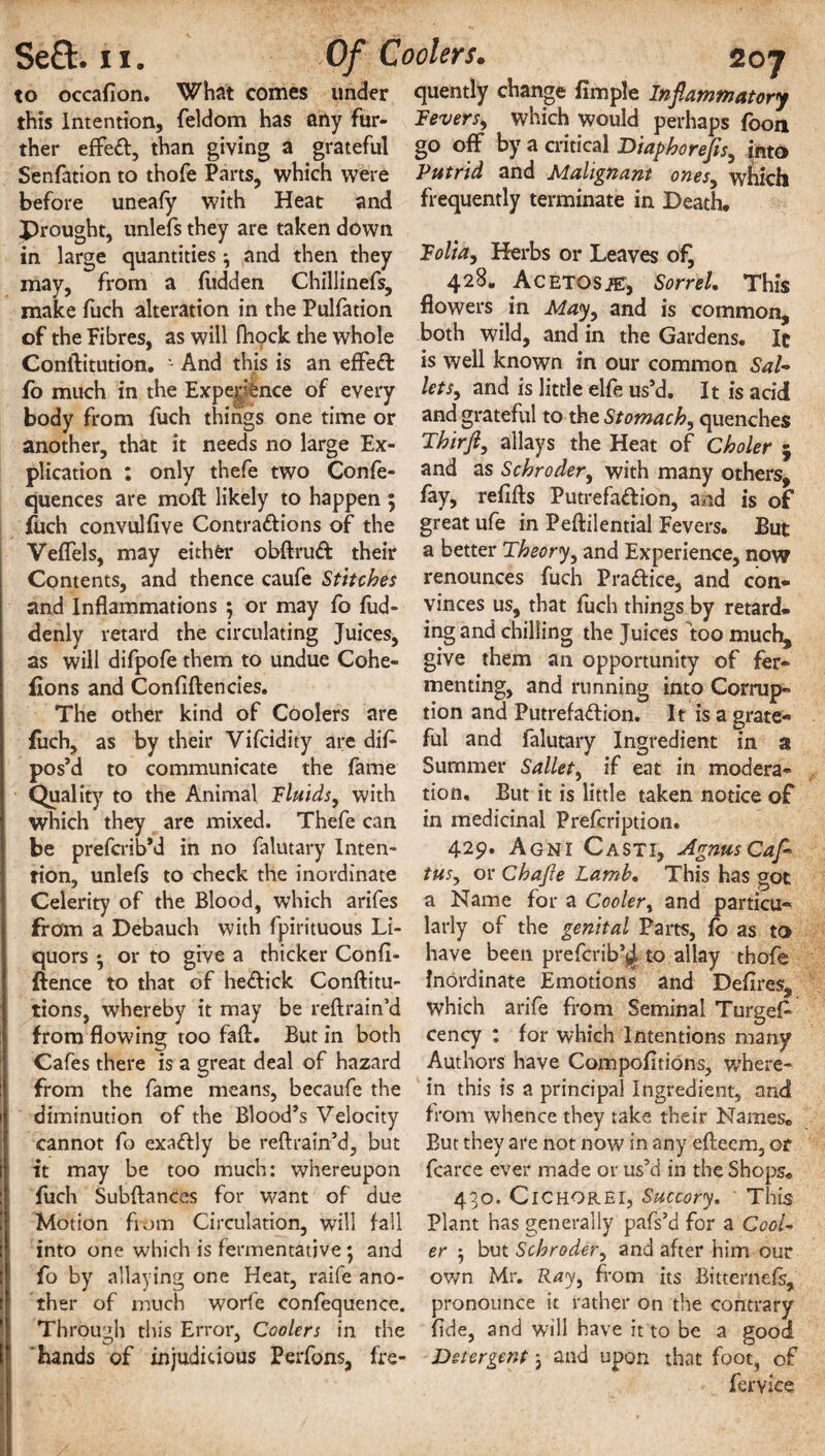 to occafion. What comes under quently change Ample Inflammatory this Intention, feldom has any fur- Fevers, which would perhaps fbon ther effeft, than giving a grateful go off by a critical Diaphorefls, jnto Senfation to thofe Parts, which were Putrid and Malignant ones, which before uneafy with Heat and frequently terminate in Death, Drought, unlefs they are taken down in large quantities ^ and then they Folia, Herbs or Leaves ofj may, from a hidden Chillinefs, 42^- Acetosje, Sorrel. This make fuch alteration in the Pulfation flowers in May, and is common, of the Fibres, as will fhock the whole both wild, and in the Gardens, It Conftitution. - And this is an ejffed fo much in the Expe^nce of every body from fuch things one time or another, that it needs no large Ex¬ plication : only thefe two Confe- quences are moft likely to happen ; foch convulfive Contra&ions of the Veflels, may either obftrud their Contents, and thence caufe Stitches and Inflammations ; or may fo fud- denly retard the circulating Juices, as will difpofe them to undue Cohe- fions and Confidences. The other kind of Coolers are fuch, as by their Vifcidity are difi pos’d to communicate the fame Quality to the Animal Fluids, with which they are mixed. Thefe can be prefcrib’d in no falutary Inten¬ tion, unlefs to check the inordinate Celerity of the Blood, which arifes from a Debauch with fpirituous Li¬ quors ♦ or to give a thicker Confl¬ uence to that of he&ick Conftitu- tions, whereby it may be reftrain’d from flowing too faft. But in both Cafes there is a great deal of hazard from the fame means, becaufe the diminution of the Blood’s Velocity cannot fo exactly be reftrain’d, but it may be too much: whereupon fuch Subftances for want of due Motion from Circulation, will fall into one which is fermentative ; and fo by allaying one Heat, raife ano¬ ther of much worfe confequence. Through this Error, Coolers in the hands of injudicious Perfons, fre- is well known in our common Sal- lets, and is little elfe us’d. It is acid and grateful to the Stomach, quenches Thirfl, allays the Heat of Choler j and as Schroder, with many others, fay, refifts Putrefa&ion, and is of great ufe in Peftilential Fevers. But a better Theory, and Experience, now renounces fuch Pra&ice, and con¬ vinces us, that fuch things by retard¬ ing and chilling the Juices too much, give them an opportunity of fer¬ menting, and running into Corrup¬ tion and Putrefaction. It is a grate¬ ful and falutary Ingredient in a Summer Sallet, if eat in modera¬ tion, But it is little taken notice of in medicinal Prefcription. 429. Agni Casti, AgnusCaf- tus, or Chafte Lamb. This has got a Name for a Cooler, and particu¬ larly of the genital Parts, fo as to have been prefcrib’jj. to allay thofe inordinate Emotions and Defires, which arife from Seminal Target cency : for which Intentions many Authors have Compofitions, where¬ in this is a principal Ingredient, and from whence they take their Names. But they are not now in any efteem, or fcarce ever made or us’d in the Shops. 430. ClCHOREl, Succory. This Plant has generally pafs’d for a Cool¬ er 5 but Schroder, and after him our own Mr. Ray, from its Bitternefs, pronounce it rather on the contrary fide, and will have it to be a good Detergent, and upon that foot, of fervice