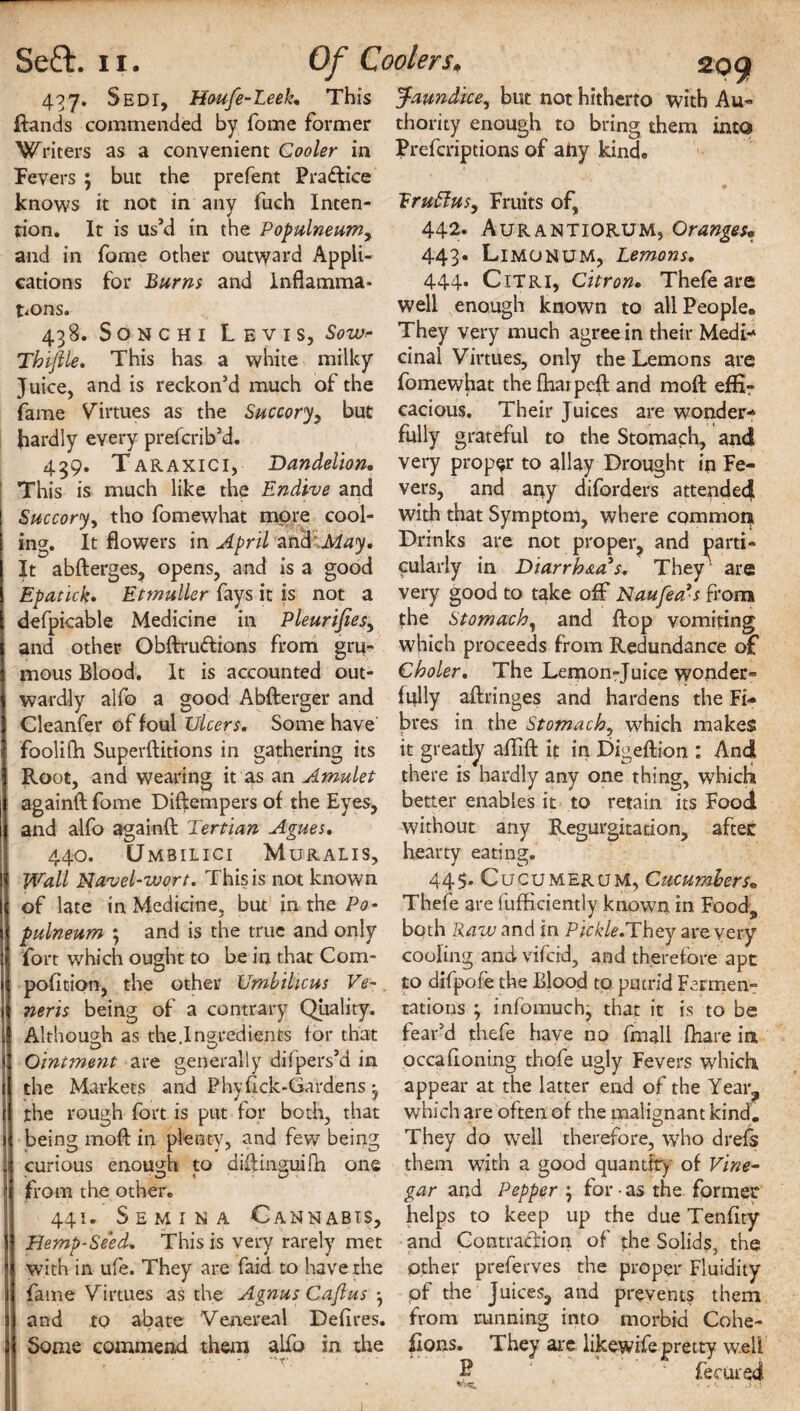 437. Sedi, Houfe-Leek. This Rands commended by Tome former Writers as a convenient Cooler in fevers ; but the prefent Practice knows it not in any fuch Inten¬ tion. It is us’d in the Populneumy and in fome other outward Appli¬ cations for Burns and Inflamma¬ tions. 438. Sonchi Levis, Sow- Thlfile. This has a white milky Juice, and is reckon’d much of the fame Virtues as the Succoryy but hardly every prefcrib’d. 439. Taraxici, Dandelion. Succory, tho fomewhat more cool¬ ing. It flowers in April and '.May. It abfterges, opens, and is a good Epatlck. Etmuller fays it is not a defpicable Medicine in Pleurifiesy and other Obftruftions from gru^ mous Blood. It is accounted out¬ wardly alfo a good Abfterger and Cleanfer of foul Ulcers. Some have foolifti Superftitions in gathering its Root, and wearing it as an Amulet againft fome Diftempers of the Eyes, and alfo againft Tertian Agues. 440. Umbilici Muralis, Wall Navel-wort. This is not known of late in Medicine, but in the Po- pulneum ; and is the true and only fort which ought to be in that Com- pofition, the other Umbilicus Ve~. nerls being of a contrary Quality. Although as the.Ingredients for that Ointment are generally difpers’d in the Markets and Phyftck-Gardens j the rough fort is put for both, that being mod in plenty, and few being curious enough to diftimmifh one from the other. 441. Semina Cannabis, Hemp-Seed. This is very rarely met with in ufe. They are faid to have the fame Virtues as the Agnus Cajlus y and to abate Venereal Defires. Some commend them alfo in the 299 3taundice, but not hitherto with Au¬ thority enough to bring them into Prefcriptions of aiiy kind. Eruffusy Fruits of, 442. Aurantiorum, Oranges« 443. LiMONUM, Lemons. 444. Citri, Citron. Thefeare well enough known to all People. They very much agree in their Medi¬ cinal Virtues, only the Lemons are fomewhat thefhaipeft and moft effir cacious. Their Juices are wonder¬ fully grateful to the Stomach, and very proper to allay Drought in Fe¬ with that Symptom, where common Drinks are not proper, and parti¬ cularly in Diarrhea’s. They are very good to take oft* Naufea’s from fhe Stomachy and flop vomiting which proceeds from Redundance of Choler. The Lemon-Juice wonder¬ fully aftringes and hardens the Fi¬ bres in the Stomachy which makes it greatly aflift it in Digeftion : And there is hardly any one thing, which better enables it to retain its Food without any Regurgitation, after hearty eating. 445. CucumeruM, Cucumbers» Thefe are fufficiemly known in Food, both Raw and in Pickle.They are very cooling and vifcid, and therefore ape to difpofe the Blood to putrid Fermen¬ tations , inlomuch, that it is to be fear’d thefe have no fmall fhare in occafloning thofe ugly Fevers which appear at the latter end of the Year, which are often of the malignant kind. They do well therefore, who drefs them with a good quantity of Vine- gar and Pepper \ for • as the former helps to keep up the due Tenfity and Contraction of the Solids, the other preferves the proper Fluidity pf the Juices, and prevents them from running into morbid Cohe¬ sions. They are likewifepretty well £ 1 fecured .) rj