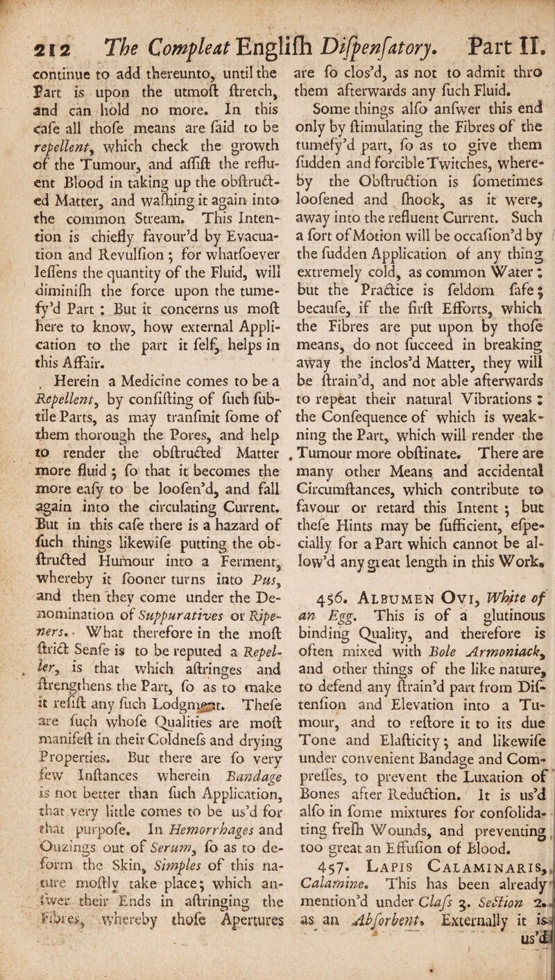 continue to add thereunto, until the part is upon the utmoft ftretch, and can hold no more. In this cafe all thofe means are laid to be repellent, which check the growth of the Tumour, and aflift the reflu¬ ent Blood in taking up the obftrud- ed Matter, and wafhing it again into the common Stream. This Inten¬ tion is chiefly favour’d by Evacua¬ tion and Revulfion ; for whatfoever leflens the quantity of the Fluid, will diminifh the force upon the tume¬ fy’d Part : But it concerns us moft here to know, how external Appli¬ cation to the part it felf, helps in this Affair. Herein a Medicine comes to be a * Repellent, by con lifting of fuch fub- tile Parts, as may tranfmit fome of them thorough the Pores, and help to render the obftruded Matter more fluid ; fo that it becomes the more eafy to be loofen’d, and fall again into the circulating Current. But in this cafe there is a hazard of fuch things likewife putting the ob- ftrufted Humour into a Ferment, whereby it fooner turns into Pus, and then they come under the De¬ nomination of Suppuratives or Ripe- tiers. What therefore in the moft ftritt Senfe is to be reputed a Repel- „ is that which aftringes and ftrengthens the Part, fo as to make it refill any fuch Lodgnte^t. Thefe are fuch whofe Qualities are moft manifeft in their Coldnefs and drying Properties. But there are fo very few Inftances wherein Bandage is not better than fuch Application, that very little comes to be us’d for that purpofe. In Hemorrhages and Ouzings out of Serum, fb as to de¬ form the Skin, Simples of this na¬ ture moftly take place; which an¬ swer their Ends in aftringing the fibres, whereby thofe Apertures are fo clos’d, as not to admit thro them afterwards any fuch Fluid. Some things alfo anfwer this end only by (Emulating the Fibres of the tumefy’d part, fo as to give them fudden and forcible Twitches, where- by the Obftrudion is fometimes loofened and fhook, as it were, away into the refluent Current. Such a fort of Motion will be occaflon’d by the fudden Application of any thing extremely cold, as common Water; but the Pradice is feldom fafe | becaufe, if the firft Efforts, which the Fibres are put upon by thofe means, do not fucceed in breaking away the inclos’d Matter, they will be ftrain’d, and not able afterwards to repeat their natural Vibrations ; the Confequence of which is weak- ning the Part, which will render the , Tumour more obftinate. There are many other Means and accidental Circumftances, which contribute to favour or retard this Intent ; but thefe Hints may be fufficient, efpe- cially for a Part which cannot be al¬ low’d any great length in this Work. 456. Albumen Ovi, White of an Egg. This is of a glutinous binding Quality, and therefore is often mixed with Bole Armoniacky and other things of the like nature, to defend any ftrain’d part from Dif- tendon and Elevation into a Tu¬ mour, and to reftore it to its due Tone and Elafticity; and likewife under convenient Bandage and Com- preifes, to prevent the Luxation of Bones after Redudion. It is us’d alfo in fome mixtures for confolida- ting frefh Wounds, and preventing too great an Effufton of Blood. 4$7- Lapis Calaminaris, Calamine. This has been already mention’d under Clafs 5. Section 2*. as an Ah for bent ^ Externally it is