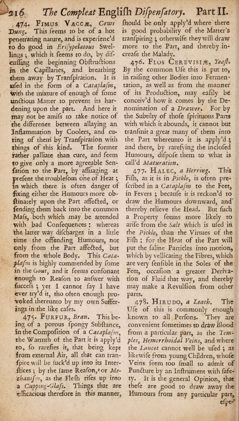 474. Fimus Vaccje, Cows Dung. This Teems to be of a hot penetrating nature, and is experienc’d to do good in Erifypelatous Swel¬ lings ; which it Teems to do, by dif- cuffing the beginning Obftrudions in the Capillaries, and breathing them away by Tranfpiration. It is ufed in the form of a Cataplafmy With the mixture of enough of Tome ainftious Matter to prevent its har¬ dening upon the part. And here it may not be amifs to t&ke notice of the difference between allaying an Inflammation by Coolers, and cu¬ ring of them by Tranfpiration with things of this kind. The former rather palliate than cure, and Teem to give only a more agreeable Sen- fation to the Part, by affuaging at prefent the troublefom one of Heat; in which there is often danger of fixing either the Humours more ob- ftinately upon the Part affefted, or fending them back into the common !Mafs, both which may be attended with bad Confequences: whereas the latter way difcharges in a little time the offending Humours, not only from the Part affeffed, but From the whole Body. This Cata- flafm is highly commended by Tome in the Gout, and it Teems confonant enough to Reafon to anfwer with fuccefs ; yet I cannot Tay I have ever try’d it, tho often enough pro¬ voked thereunto by my own Suffer¬ ings in the like cafes. 471). Furfur, Bran. This be¬ ing of a porous fpongy Subftance, in the Compofition of a Cataplafm, the Warmth of the Part it is apply’d to. To rarefies it, that being kept from external Air, all that can tran- fpire will be fuck’d up into its Inter¬ faces ; by the fame Reafon,* or Me- thamfm, as the Flefh rifes up into a Cupping~Glafs. Things that are efficacious therefore in this manner, fhould be only apply’d where there is good probability of the Matter’s tranfpiring ; otherwife they will draw more to the Part, and thereby in- creafe the Malady. 476. Flos Cerevisi/e, Teajh By the common Ufe this is put to, in railing other Bodies into Fermen* tation, as well as from the manner of its Production, may eafily be conceiv’d how it comes by the De¬ nomination of a Drawer. For by the Subtilty of thofe Tpirituous Parts with which it abounds, it cannot but tranfmit a great many of them into the Part whereunto it is apply’d 5 and there, by rarefying the inclofed Humours, difpofe them to what is call’d Maturation. 477. Hal EC, a Herring. This Fifh, as it is in Pickle, is often pre- feribed in a Cataplafm to the Feet* in Fevers ; becaufe it is reckon’d to draw the Humours downward, and thereby relieve the Head. But Tuch a Property Teems more likely to arife from the Salt which is ufed in the Pickle, than the Virtues of the Fifh : for the Heat of the Part will put the faline Particles into motion* which by vellicating the Fibres, which are very Tenfible in the Soles of the Feet, occafion a greater Deriva¬ tion of Fluid that way, and thereby may make a Revulfion from other parts. 478. Hirudo, a Leach. The Ufe of this is commonly enough known to all Perfons. They are convenient Tometimes to draw Blood from a particular part, as the Tem¬ ples, Hemorrhoidal Veins, and where the Lancet cannot well be ufed ; as likewife from young Children, whofe Veins Teem too fmall to admit of Punfture by an Inftrument with fafe- ty. It is the general Opinion, that thefe are good to draw away the Humours from any particular part, efpe-w
