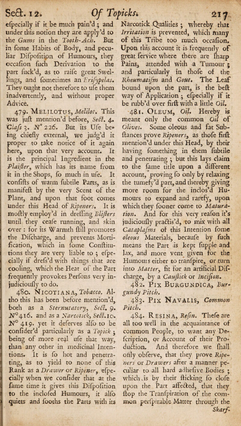 efpecially if it be much pain’d ; and under this notion they are apply’d to the Gums in the Tooth-Ach. But in fome Habits of Body, and pecu¬ liar Difpofitipn of Humours, they occafion fuch Derivation to the part fuck’d, as to raife great Swel¬ lings, and fometimes an Erifypelas, They ought not therefore to ufe them inadvertently, and without proper Advice. 479. MelilotuS, Melilot, This was juft mention’d before, Sett. 4. Clafs N° 226. But its Ufe be® ing chiefly external, we judg’d it proper to take notice of it again here, upon that very account. It is the principal Ingredient in the Plainer, which has its name from it in the Shops, fo much in ufe. It confifts of warm fubtile Parts, as is manifeft by the very Scent of the I Plant, and upon that foot comes under this Head of Ripeners, It is | moftly employ’d in drefling Blijlers until they ceafe running, and skin I over : for its Warmth ftill promotes | the Difcharge, and prevents Morti- ; fication, which in fome Conftitu- ( tions they are very liable to ; efpe- | dally if drefs’d with things that are I cooling, which the Heat of the Part | frequently provokes Perfons very in- I judicioufly to do. 480. Nicotiana, Tobacco. Al- I tho this has been before mention’d, both as a Sternutatory, Se6l, 9. 1 A7°4l6. and as a Narco tick. Sett. 10. N° 419. yet it deferves alfo to be 1 confider’d particularly as a Topick • I being of more real ufe that way, I than' any other in medicinal Inten- | tions. It is fo hot and penetra- !i ting, as to yield to none of this if Rank as a Drawer or Ripener, efpe- ij dally when we confider that at the I fame time it gives this Difpofltion if to the inclofed Humours, it alfo :» quiets and foochs the Parts with its Narcotick Qualities ; whereby that Irritation is prevented, which many of this Tribe too much occafion. Upon this account it is frequently of great fervice where there are fharp Pains* attended with a Tumour ; and particularly in fchofe of the Rheumatifm and Gout, The Leaf bound upon the part, is the beft way of Application } efpecially if it be rubb’d over firft with a little Oil, 481. Oleum, Oil, Hereby is meant only the common Oil of Olives. Some oleous and fat Sub- ftances prove Ripeners9 as thofe firft mention’d under this Head, by their having fomething in them fubtile and penetrating ; but this lays claim to the fame title upon a different account, proving fo only by relaxing the tumefy’d part, and thereby giving more room for the inclos’d Hu¬ mours to expand and rarefy, upon which they fooner come to Matura¬ tion. And for this very reafbn it’s judicioufly practis’d, to mix with all Cataplafms of this Intention fome oleous Materials, becaufe by fuch means the Part is kept fupple and lax, and more vent given for the Humouis either to tranfpiue, or turn into Matter, fit for an artificial Dif charge, by a Cauftick or lncijion, 482. Pix Burgundica, Bur¬ gundy Pitch. 483. Pix Navalis, Common Pitch. 484. Resina, Refm. Thefeare all too well in the acquaintance of common People, to want any De- fcription, or Account of their Pro¬ duction. And therefore we fhall only obferve, that they prove Ripe- ners or Drawers after a manner pe¬ culiar to all hard adhefive Bodies ; which,is by their flicking fo clofe upon the Part affedfed, that they flop the Tranfpiration of the com¬ mon perfpirable Matter through the Skarf-