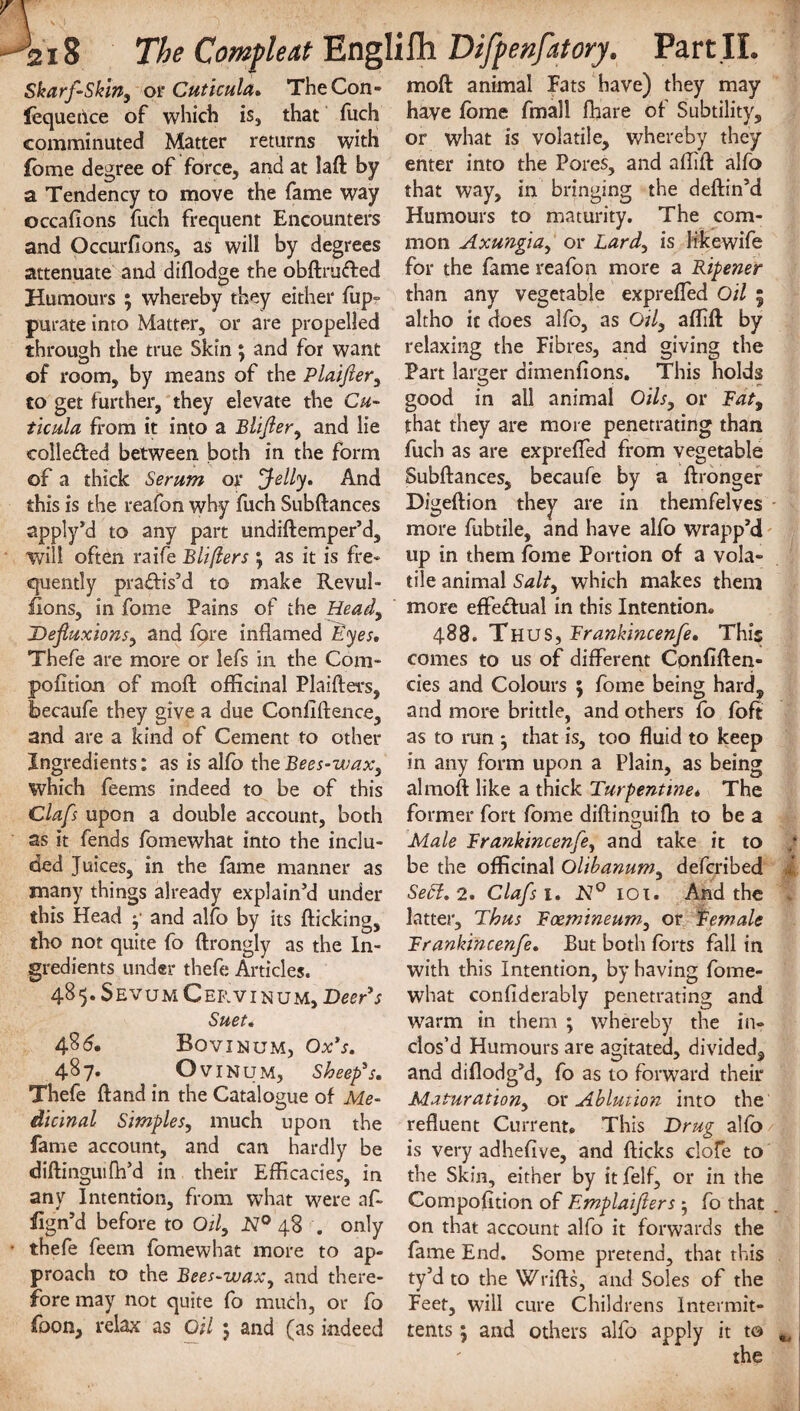 Skarf-Skin, or Cuticula. The Con- moft animal Fats have) they may lequetlce of which is, that fuch comminuted Matter returns with fome degree of force, and at laft by a Tendency to move the fame way occafions fuch frequent Encounters and Occurfions, as will by degrees have fome fmall fhare of Subtility, or what is volatile, whereby they enter into the Pores, and aftift alfo that way, in bringing the deftin’d Humours to maturity. The com¬ mon Axungia, or Lard, is likewife attenuate and diflodge the obftm&ed for the fame reafon more a Ripener Humours ; whereby they either fup- than any vegetable expreffed Oil ; purate into Matter, or are propelled altho it does alfo, as Oil, aflift by through the true Skin; and for want relaxing the Fibres, and giving the of room, by means of the Plaifter, Part larger dimenfions. This holds to get further, they elevate the Cu- good in all animal Oils, or Fat, ticula from it into a Blifter, and lie that they are more penetrating than colleded between both in the form fuch as are expreffed from vegetable of a thick Serum or Jelly. And Subftances, becaufe by a ftronger this is the reafon why fuch Subftances Digeftion they are in themfelves apply’d to any part undiftemper’d, more fubtile, and have alio wrapp’d will often raife Blifters \ as it is fre~ up in them fome Portion of a vola- quently pra&is’d to make Revul- tile animal Salt, which makes them lions, in fome Pains of the Head, more effedual in this Intention* Defluxions, and fqre inflamed Eyes, 488. Thus, Frankincenfe. This Thefe are more or lefs in the Com- comes to us of different Confiften- pofition of moft officinal Plaifters, cies and Colours ; fome being hard, becaufe they give a due Confidence, and more brittle, and others fo foft and are a kind of Cement to other as to run •, that is, too fluid to keep Ingredients: as is alfo theBees-wax, in any form upon a Plain, as being which feems indeed to be of this almoft like a thick Turpentine* The Claft upon a double account, both former fort fome diftinguifh to be a as it fends fomewhat into the inclu- Male Frankincenfe, and take it to ded Juices, in the fame manner as be the officinal Olibanum, defcribed many things already explain’d under Sett. 2. Clafs 1. N° 101. And the this Head y and alfo by its flicking, latter. Thus Foemineum, or Female tho not quite fo ftrongly as the In- Frankincenfe. But both forts fall in gredients under thefe Articles. 48 5. S E vu M C ER v 1 n U M, Deer’s Suet. 48(5. Bovinum, Ox’s. with this Intention, by having fome¬ what confiderably penetrating and warm in them ; whereby the in¬ clos’d Humours are agitated, divided. 487. Ovinum, Sheep’s, and diflodg’d, fo as to forward their Thefe ftand in the Catalogue of Me- Maturation, or Ablution into the dicwal Simples, much upon the refluent Current* This Drug alfo/ fame account, and can hardly be is very adhefive, and fticks clofe to diftinguifh d in their Efficacies, in the Skin, either by it felf, or in the any Intention, from what were afi Compofition of Emplaifters - fo that fign d before to Oil, N° 48 . only on that account alfo it forwards the thefe feem fomewhat more to ap- fame End. Some pretend, that this proach to the Bees-wax, and there- ty’d to the Wrifts, and Soles of the fore may not quite fo much, or fo Feet, will cure Childrens Intermit- foon, relax as Oil 5 and (as indeed tents } and others alfo apply it to the