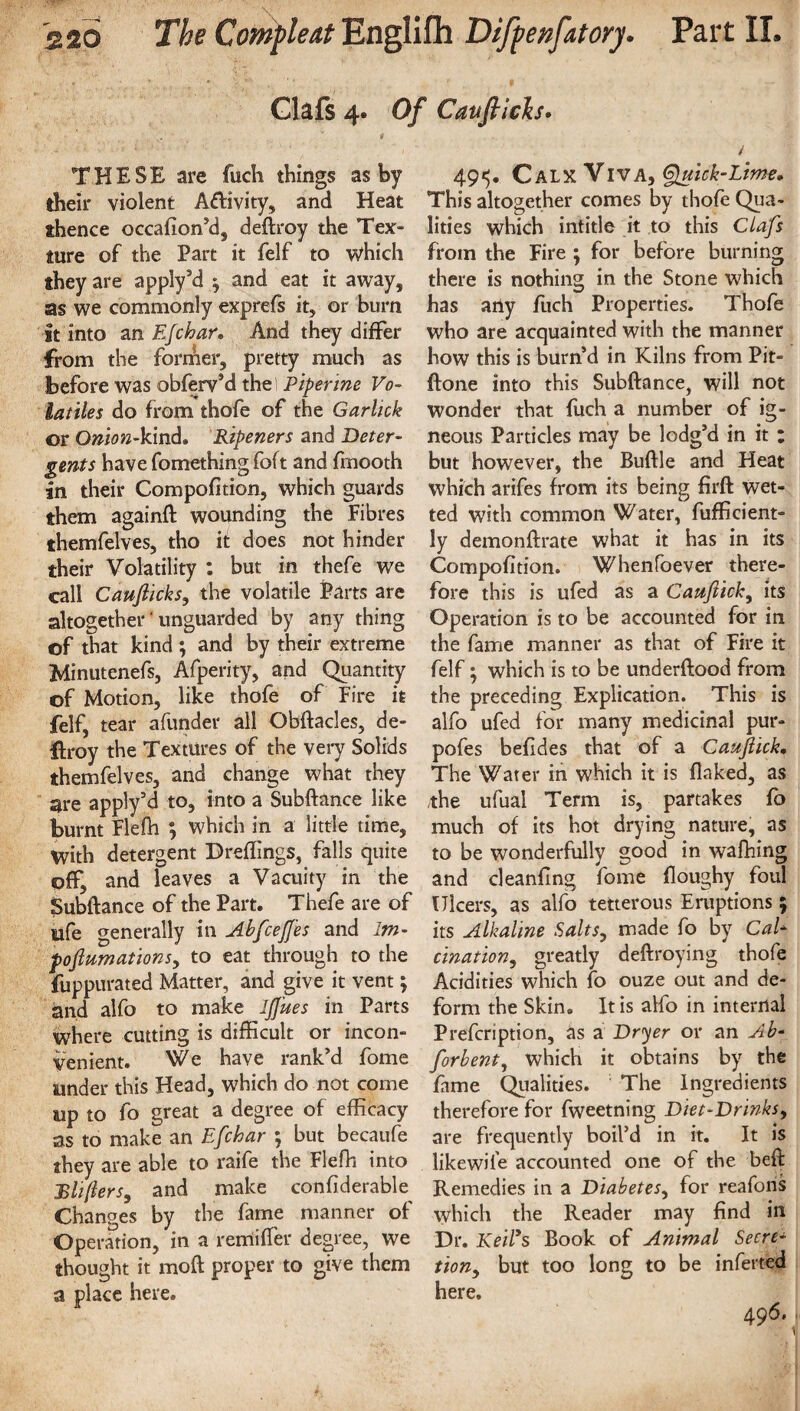 Oafs 4. Of Cauflich. THESE are fuch things ashy their violent Aftivity, and Heat thence occafion’d, deftroy the Tex¬ ture of the Part it felf to which they are apply’d ^ and eat it away, as we commonly exprefs it, or burn it into an Efchar. And they differ from the former, pretty much as before was obferv’d the! Piper me Vo¬ latiles do from thofe of the Garlick or Onion-kind. Ripeners and Deter¬ gents have fomething foft and fmooth an their Compofition, which guards them againft wounding the Fibres themfelves, tho it: does not hinder their Volatility : but in thefe we call Caujlicks, the volatile Parts are altogether'unguarded by any thing of that kind; and by their extreme Minutenefs, Afperity, and Quantity of Motion, like thofe of Fire it felf, tear afunder all Obftacles, de¬ stroy the Textures of the very Solids themfelves, and change what they are apply’d to, into a Subftance like burnt Flefh ; which in a little time. With detergent Dreflings, falls quite off, and leaves a Vacuity in the Subftance of the Part. Thefe are of life generally in Abfcejfes and 1m- poftumations, to eat through to the fuppurated Matter, and give it vent; and alfo to make IJJ'ues in Parts where cutting is difficult or incon¬ venient. We have rank’d fome under this Head, which do not come up to fo great a degree of efficacy as to make an Efchar ; but becaufe they are able to raife the Flefh into Rhfters, and make confiderabte Changes by the fame manner of Operation, in a remifter degree, we thought it moft proper to give them a place here. 49^. Calx Viva, Quick-Lime. This altogether comes by thofe Qua¬ lities which intitle it to this Clafs from the Fire ; for before burning there is nothing in the Stone which has aily fuch Properties. Thofe who are acquainted with the manner how this is burn’d in Kilns from Pit- ftone into this Subftance, will not wonder that fuch a number of ig¬ neous Particles may be lodg’d in it : but however, the Buftle and Heat which arifes from its being firft wet¬ ted with common Water, fufficient- ly demonftrate what it has in its Compofition. Whenfoever there¬ fore this is ufed as a Caufiick, its Operation is to be accounted for in the fame manner as that of Fire it felf; which is to be underftood from the preceding Explication. This is alfo ufed for many medicinal pur- pofes befides that of a Caufick. The Water in which it is flaked, as the ufual Term is, partakes fo much of its hot drying nature, as to be wonderfully good in wafhing and cleanfing fome floughy foul Ulcers, as alfo tetterous Eruptions ; its Alkaline Salts, made fo by CaE cination, greatly deftroying thofe Acidities which fo ouze out and de¬ form the Skin. It is alfo in internal Prefcription, as a Dryer or an Ab- forbent, which it obtains by the fame Qualities. The Ingredients therefore for fweetning Diet-Drinks, are frequently boil’d in it. It is likewife accounted one of the beft Remedies in a Diabetes, for reafons which the Reader may find in Dr. Keifs Book of Animal Secre¬ tion, but too long to be inferred here. 496.