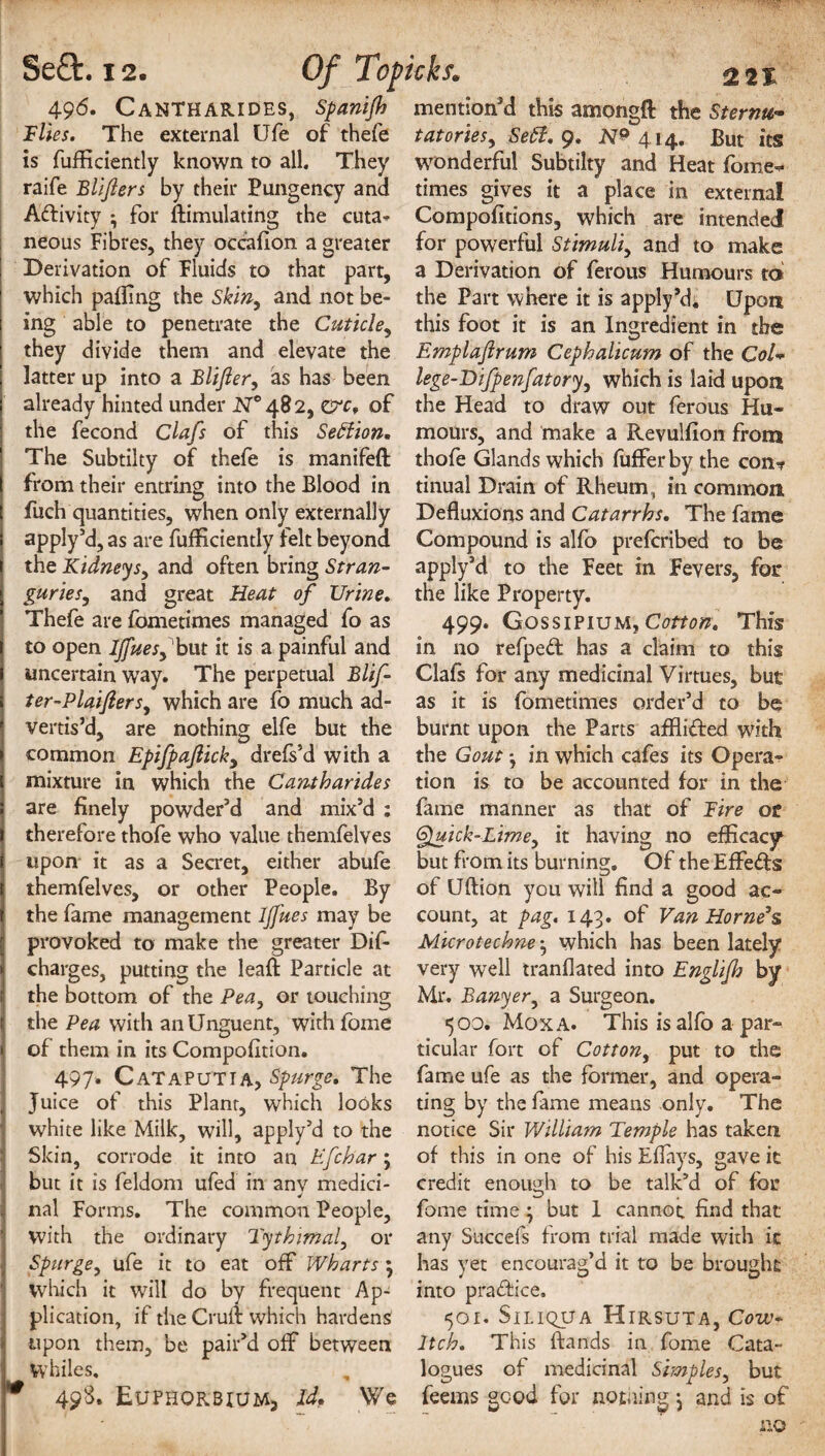496* CaNTHARIDES, Spanijh Flies. The external Ufe of thefe is fufficiently known to all. They raife Blifters by their Pungency and Aftivity ; for Simulating the cuta¬ neous Fibres, they occasion a greater Derivation of Fluids to that part, which palling the Skin, and not be¬ ing able to penetrate the Cuticle, they divide them and elevate the latter up into a Blijler, as has been already hinted under £7° 48 2, O'c, of the fecond Clafs of this Settion* The Subtilty of thefe is manifeft from their entring into the Blood in fuch quantities, when only externally apply’d, as are fufficiently felt beyond the Kidneysy and often bring Stran¬ guries, and great Heat of Urine. Thefe are fometimes managed fo as to open Ijfuesy but it is a painful and uncertain wTay. The perpetual Blif ter-PlaifterSy which are fo much ad¬ vertis’d, are nothing elfe but the common Epifpaflicky drefs’d with a mixture in which the Cantharides are finely powder’d and mix’d : therefore thofe who value themfelves upon it as a Secret, either abufe themfelves, or other People. By the fame management IJfues may be provoked to make the greater Dif- charges, putting the leaf!: Particle at the bottom of the Pea, or touching the Pea with an Unguent, with fome of them in its Compofltion. 497. CATAPUTIA, Spurge. The , Juice of this Plant, which looks white like Milk, will, apply’d to the Skin, corrode it into an Efchar; but it is feldom ufed in any medici¬ nal Forms. The common People, with the ordinary Tythimaly or Spurge, ufe it to eat off Wharts; which it will do by frequent Ap¬ plication, if the Cruli which hardens upon them, be pair’d off between Whiles, * 498. Euphokbiumj Id, We mention’d this amongft the Sternu¬ tatories y Sett. 9. 1^414. But its wonderful Subtilty and Heat fome- times gives it a place in external Compofitions, which are intended for powerful Stimuliy and to make a Derivation of ferous Humours to the Part where it is apply’d. Upon this foot it is an Ingredient in the Emplaflrum Cephalicum of the CoU lege-Difpenfatoryy which is laid upon the Head to draw out ferous Hu¬ mours, and make a Revulfion from thofe Glands which fufferby the con? tinual Drain of Rheum, in common Defluxions and Catarrhs. The fame Compound is alfo prefcribed to be apply’d to the Feet in Fevers, for the like Property. 499. Gossipium, Cotton. This in no refped has a claim to this Clafs for any medicinal Virtues, but as it is fometimes order’d to be burnt upon the Parts affli&ed with the Gout -y in which cafes its Opera¬ tion is to be accounted for in the fame manner as that of Fire or @luick-Limey it having no efficacy1 but from its burning. Of the Effects of Uftion you will find a good ac¬ count, at pag. 143. of Van Horne’s Microtechne y which has been lately very well tranflated into Englifh by Mr. Banyery a Surgeon. 500. Moxa. This is alfo a par¬ ticular fort of Cotton, put to the fame ufe as the former, and opera¬ ting by the fame means only. The notice Sir William Temple has taken of this in one of his Eflays, gave it credit enough to be talk’d of for fome time} but 1 cannot find that any Succels from trial made with it has yet encourag’d it to be brought into practice. 501. Siliqua Hirsuta, Cow* Itch. This ftands in fome Cata¬ logues of medicinal Simples, but feems good for notiiing ^ and is of no