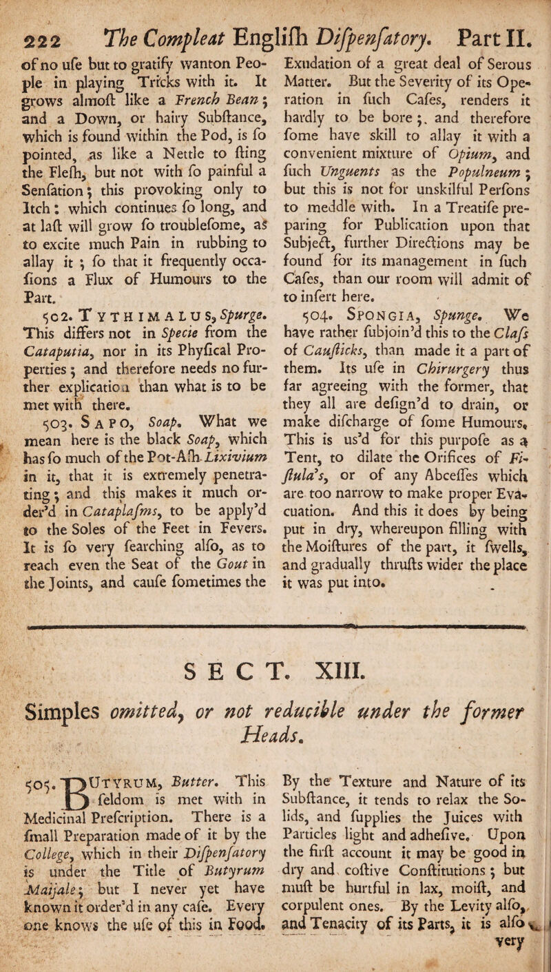 of no ufe but to gratify wanton Peo¬ ple in playing Tricks with it. It grows almoft like a Trench Bean; and a Down, or hairy Subftance, which is found within the Pod, is fo pointed, as like a Nettle to fling the Flefti, but not with fo painful a Senfation; this provoking only to Itch : which continues fo long, and at lift will grow fo troublefome, as to excite much Pain in rubbing to allay it *, fo that it frequently occa¬ sions a Flux of Humours to the Part. <50 2. TyTHIMALUSj spurge. This differs not in Specie from the Cataputia, nor in its Phyflcal Pro¬ perties $ and therefore needs no fur¬ ther explication than what is to be met with there. 503. S a P o. Soap. What we mean here is the black Soap, which has fo much of the Vot-Aih-Lixivium in it, that it is extremely penetra¬ ting ; and this makes it much or¬ der’d in Cataplafms, to be apply’d to the Soles of the Feet in Fevers. It is fo very fearching alfo, as to reach even the Seat of the Gout in the Joints, and caufe fometimes the Exudation of a great deal of Serous Matter. But the Severity of its Ope¬ ration in fuch Cafes, renders it hardly to be bore ;. and therefore fome have skill to allay it with a convenient mixture of Opium, and fuch Unguents as the Populneum; but this is not for unskilful Perfons to meddle with. In a Treatife pre¬ paring for Publication upon that Subjeft, further Dire&ions may be found for its management in fuch Cafes, than our room will admit of to infert here. 504. SpQNGIA, Spunge. We have rather fubjoin’d this to the Clafs of Caufiicks, than made it a part of them. Its ufe in Chirurgery thus far agreeing with the former, that they all are defign’d to drain, or make difcharge of fome Humours* This is us’d for this purpofe as a Tent, to dilate the Orifices of F/- Jlula's, or of any Abceffes which are too narrow to make proper Eva¬ cuation. And this it does by being put in dry, whereupon filling with the Moiftures of the part, it fwells, and gradually thrufts wider the place it was put into. SECT. XIII. Simples omitted? or not reducible under the former Heads. TTiUtyrum, Butter. This fi^lboni is met with in Medicinal Prefcription. There is a fmall Preparation made of it by the College, which in their Difpenfatory is under the Title of Butyrum Mai]ale\ but I never yet have known it order’d in any cafe. Every one knows the ufe of this in Food. By the Texture and Nature of its Subftance, it tends to relax the So¬ lids, and fupplies the Juices with Particles light and adhefive. Upon the firft account it may be good in dry and coftive Conftitutions; but muft be hurtful in lax, moift, and corpulent ones. By the Levity alfo, and Tenacity of its Parts, it is alfo ^ j very