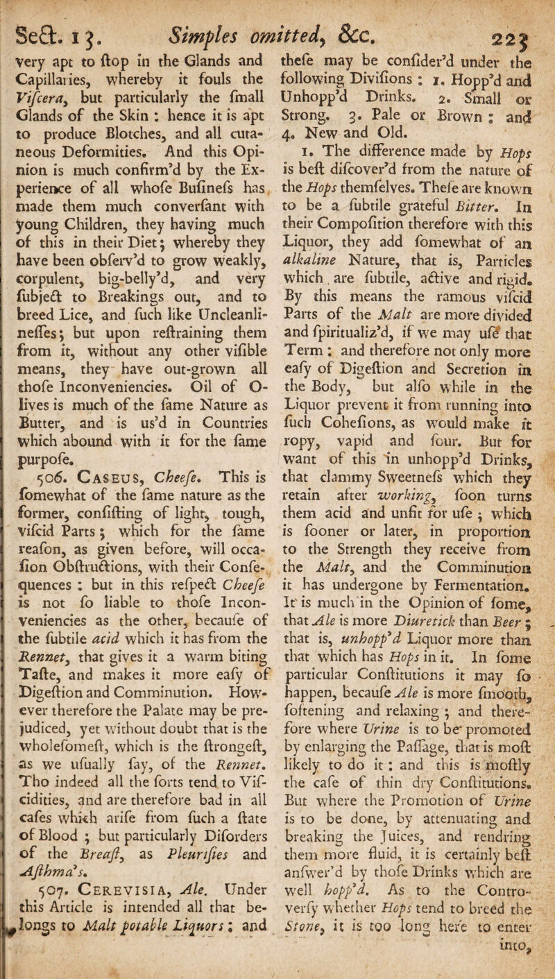 Very apt to flop in the Glands and Capillaries, whereby it fouls the Vifcera, but particularly the fmall Glands of the Skin : hence it is apt to produce Blotches, and all cuta¬ neous Deformities. And this Opi¬ nion is much confirm’d by the Ex¬ perience of all whofe Bufinefs has made them much converfant with young Children, they having much of this in their Diet \ whereby they have been obferv’d to grow weakly, corpulent, big-belly’d, and very fubjeft to Breakings out, and to breed Lice, and fuch like Undeanli- nefles; but upon reftraining them from it, without any other vifible means, they have out-grown all thofe Inconveniencies. Oil of O- lives is much of the fame Nature as Butter, and is us’d in Countries which abound with it for the fame purpofe. 506. Caseus, Cheefe, This is fomewhat of the fame nature as the former, confiding of light, tough, vifcid Parts 5 which for the fame reafon, as given before, will occa- fion Obdru&ions, with their Confe- quences ; but in this refpeft Cheefe is not fo liable to thofe Incon¬ veniencies as the other, becauie of the fubtile acid which it has from the Rennet, that gives it a warm biting Tade, and makes it more eafy of Digedion and Comminution. How¬ ever therefore the Palate may be pre¬ judiced, yet without doubt that is the wholefomefl, which is the dronged, as we ufually fay, of the Rennet. Tho indeed all the forts tend to Vif- cidities, and are therefore bad in all cafes which arife from fuch a date of Blood ; but particularly Diforders of the Breafy as Pleunfies and Ajlhma's, 507. Cerevisia, Ale. Under this Article is intended all that be¬ longs to Malt potable Liquors; and 225 thefe may be confider’d under the following Divifions; 1. Hopp’d and Unhopp’d Drinks. 2. Small or Strong. 3. Pale or Brown : and 4. New and Old. 1. The difference made by Hops is bed difcover’d from the nature of the Hops themfelves. Thefe are known to be a fubtile grateful Bitter. In their Compofition therefore with this Liquor, they add fomewhat of an alkaline Nature, that is, Particles which are fubtile, aftive and rigid. By this means the ramous vifcid Parts of the Malt are more divided and fpiritualiz’d, if we may ufd that Term : and therefore not only more eafy of Digedion and Secretion in the Body, but alfo while in the Liquor prevent it from running into fuch Cohefions, as wrould make it ropy, vapid and four. But for want of this in unhopp’d Drinks, that clammy Sweetnefs which they retain after 1working,, foon turns them acid and unfit for ufe ; which is fooner or later, in proportion to the Strength they receive from the Malty and the Comminution it has undergone by Fermentation. It'is much in the Opinion of fome, that Ale is more Diuretick than Beer ; that is, unhopp'd Liquor more than that which has Hops in it. In fome particular Conditutions it may fb happen, becaufeAle is more fmoorh, foftening and relaxing ; and there¬ fore where Urine is to be* promoted by enlarging the Paflage, that is mod likely to do it: and this is modly the cafe of thin dry Conditutions. But where the Promotion of Urine is to be done, by attenuating and breaking the Juices, and rendring them more fluid, it is certainly bed anfiwer’d by thofe Drinks which are W7ell hopp'd. As to the Contro- verfy whether Hops tend to breed the St one, it is too long here to enter into.