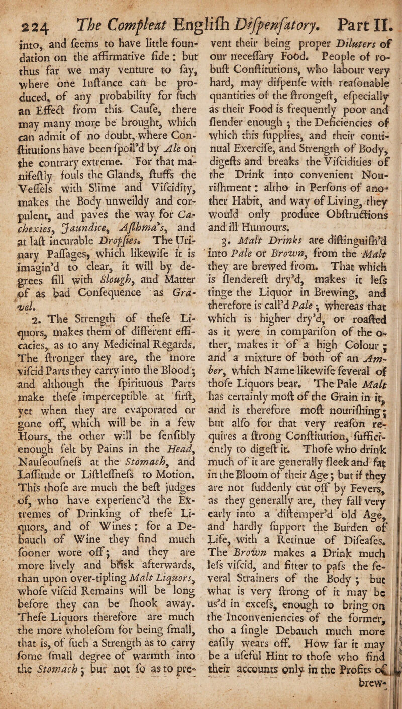 into, and feems to have little foun- vent their being proper Diluters of dation on the affirmative fide : but our neceflary Food. People of ro- thus far we may venture to fay, buft Conftitutions, who labour very where one Inftance can be pro- hard, may difpenfe with reafonable duced, of any probability for fitch quantities of the ftrongeft, efpecially an Effeft from this Caufe, there as their Food is frequently poor ana may many more be brought, which flender enough ; the Deficiencies of can admit of no doubt, where Con- which this fupplies, and their conti- ftitutions have been fpoil’d by Ale on nual Exercife, and Strength of Body, the contrary extreme. For that ma- digefts and breaks the Vifcidities of nifeftly fouls the Glands, fluffs the the Drink into convenient Nou- Veffels with Slime and Vifcidity, rifhment: altho in Perfons of ano- makes the Body unweildy and cor- flier Habit, and way of Living, they pulent, and paves the way for Ca- would only produce Obftru&ions chexies, Jaundice, Aflhma's, and and ill Humours, at laft incurable Drofjies, The Uri- 3. Malt Drinks are diftinguifli’d nary Paflages, which likewife it is ' into Pale or Brown, from the Malt imagin’d to clear, it will by de- they are brewed from. That which grees fill with Slough, and Matter is flendereft dry’d, makes it lefs of as bad Confequence as Gra- <vel. 2. The Strength of thefe Li- quors, makes them of different effi¬ cacies, as to any Medicinal Regards. The ftronger they are, the more vifcid Parts they carry into the Blood; and although the fpirituous Parts tinge the Liquor in Brewing, and therefore is call’d Pale ; whereas that which is higher dry’d, or roafted as it were in companion of the o- ther, makes it of a high Colour ; and a mixture of both of an Am¬ ber, which Name likewife feveral of thofe Liquors bear. The Pale Malt make thefe imperceptible at firft, has certainly moft of the Grain in it, yet when they are evaporated or and is therefore moft nourifhing; gone off, which will be in a few but alfo for that very reafon re- Hours, the other will be fenfibly quires a ftrong Conftitution, fuffici- enough felt by Pains in the Head, ently to digeft it. Thofe who drink Naufeoufnefs at the Stomach, and much of it are generally fleek and fat Laflitude or Liftleffnefs to Motion, in the Bloom of their Age; but if they This thofe are much the beft judges are not fuddenly cut off by Fevers, of, who have experienc’d the Ex- as they generally are, they fall very tremes of Drinking of thefe Li¬ quors, and of Wines : for a De¬ bauch of Wine they find much fooner wore off ; and they are early into a diftemper’d old Age, and hardly fupport the Burden of Life, with a Retinue of Difeafes. The Brown makes a Drink much more lively and bfisk afterwards, lefs vifcid, and fitter to pafs the fe- than upon over-tilling Malt Liquors, veral Strainers of the Body; but whofe vifcid Remains will be long what is very ftrong of it may be before they can be fhook away, us’d in excels, enough to bring on Thefe Liquors therefore are much the Inconveniencies of the former, the more wholefom for being final!, tho a fingle Debauch much more that is, of fuch a Strength as to carry eafily wears off. How far it may fome fmall degree of warmth into be a ufeful Hint to thofe who find the Stomach; bur not fo astopre® their accounts only in the Profits c£( w brew-