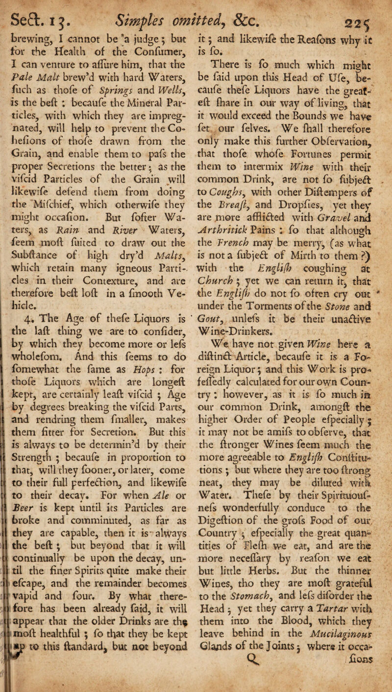 brewing, I cannot be *a judge; but for the Health of the Confumer, I can venture to allure him, that the Pale Malt brew’d with hard Waters, fuch as thofe of Springs and Wells, is the beft : becaufe the Mineral Par¬ ticles, with which they are impreg¬ nated, will help to prevent the Co- heflons of thofe drawn from the Grain, and enable them to pafs the proper Secretions the better * as the vifeid Particles of the Grain will likewife defend them from doing the Mifchief, which otherwife they might occafion. But fofter Wa¬ ters, as Rain and River Waters, feem mod fuited to draw out the Subftance of high dry’d Malts, which retain many igneous Parti¬ cles in their Contexture, and are therefore beft loft in a ftnooth Ve¬ hicle. 4, The Age of thefe Liquors is the laft thing we are to confider, by which they become more or lefs wholefom. And this feems to do fomewhat the fame as Hops : for thofe Liquors which are iongeft kept, are certainly leaft vifeid ; Age by degrees breaking the vifeid Parts, and rendring them fmaller, makes them fitter for Secretion. But this is always to be determin’d by their Strength ; becaufe in proportion to that, will they fooner, or later, come to their full perfedion, and likewife to their decay. For when Ale or Beer is kept until its Particles are broke and comminuted, as far as they are capable, then it is- always the beft ; but beyond that it will continually be upon the decay, un¬ til the finer Spirits quite make their efcape, and the remainder becomes vapid and four. By what there- I fore has been already faid, it will j appear that the older Drinks are th$ moft healthful ; fo that they be kept l*p to this ftandard, but not beyond it; and likewife the Reafons why ic is fo. There is fo much which might be laid upon this Head of Ufe, be¬ caufe thefe Liquors have the great-' eft fhare in our way of living, that it would exceed the Bounds we have fet our felves. We fhall therefore only make this further Obfervation, that thofe whofe Fortunes permit them to intermix Wine with their common Drink, are not fo fubjed to Coughs, with other Diftempers of the Breajl, and Dropfles, yet they are more afflided with Gravel and Arthritick Pains : fo that although the Trench may be merry, (as what is not a fubjed of Mirth to them ?) with the Englifl) coughing at Church ; yet we can return it, that the Englijh do not fo often cry out under the Torments of the Stone and Gout, unlefs it be their unadive Wine-Drinkers. We have not given Wine here a diftind Article, becaufe it is a Fo¬ reign Liquor; and this Work is pro-* feftedly calculated for our own Coun¬ try : however, as it is fo much in our common Drink, amongft the higher Order of People efpecially ; it may not be amifs to obferve, that the ftronger Wines feem much the more agreeable to Englijh Conltitu- tions ; but where they are too ftrong neat, they may be diluted with Water. Thefe by their Spirituouf- nefs wonderfully conduce to the Digeftion of the grofs Food of our Country ; efpecially the great quan¬ tities of Flefh we eat, and are the more neceflary by reafon we eat but little Herbs. But the thinner Wines, tho they are moft grateful to the Stomach, and left diforder the Head ; yet they carry a Tartar with them into the Blood, which they leave behind in the Mucilaginous Glands of the Joints 3 where it occa- jftons