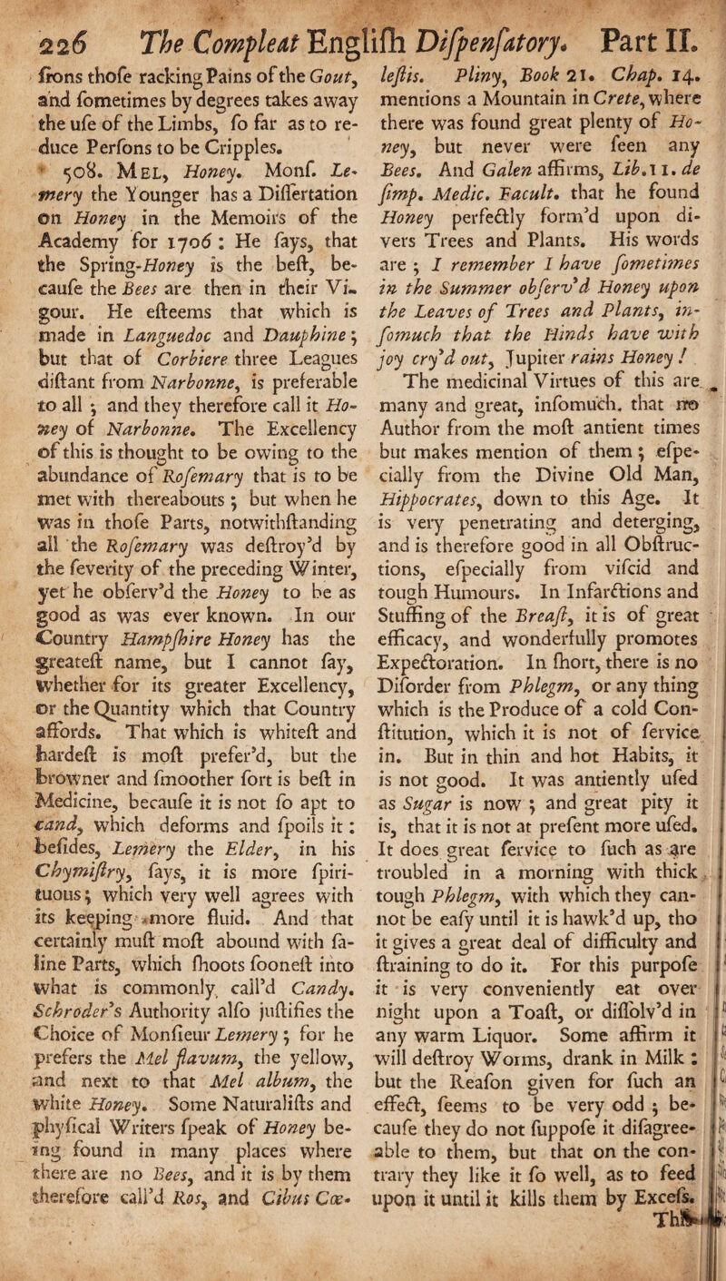 Irons thofe racking Pains of the Gout, and fometimes by degrees takes away the ufe of the Limbs, fo far as to re¬ duce Perfons to be Cripples. 508. Mel, Honey. Monf. Le♦ mery the Younger has a Differtation on Honey in the Memoirs of the Academy for \jo6 1 He fays, that the Spring-Honey is the beft, be- caufe the Bees are then in their Vi¬ gour. He efteems that which is made in Languedoc and Dauphine \ but that of Corbiere three Leagues diftant from Narbonne, is preferable to all ; and they therefore call it Ho¬ ney of Narbonne. The Excellency of this is thought to be owing to the abundance of Rofemary that is to be met with thereabouts ; but when he was in thofe Parts, notwithftanding all the Rofemary was deftroy’d by the feverity of the preceding Winter, yet he obferv’d the Honey to be as good as was ever known. In our Country Hampjhire Honey has the greateft name, but I cannot fay, whether for its greater Excellency, or the Quantity which that Country affords. That which is whiteft and liardeft is moft prefer’d, but the browner and fmoother fort is beft in Medicine, becaufe it is not fo apt to candy which deforms and fpoils it: befides, Lemery the Eldery in his Chymiflry.y fays, it is more fpiri- tuous; which very well agrees with its keeping *more fluid. And that certainly muft raoft abound with fa- line Parts, which fhoots fooneft into what is commonly, call’d Candy. Schroder's Authority alfo juftifies the Choice of Monfieur Lemery ; for he prefers the Mel flavumy the yellow, and next to that Mel album, the white Honey. Some Naturalifts and jphyfical Writers fpeak of Honey be¬ ing found in many places where there are no Bees, and it is by them therefore call’d Rosy and Gibus Coe• leflis. Pliny, Book 21 • Chap. 14. mentions a Mountain in Crete, where there was found great plenty of Ho¬ ney , but never were feen any Bees. And Galen affirms, Lib. 11. de [imp. Medic. Facult. that he found Honey perfectly form’d upon di¬ vers Trees and Plants. His words are } I remember I have fometimes in the Summer obferv'd Honey upon the Leaves of Trees and Plantsy m- fomuch that the Hinds have with joy erf d outy Jupiter rains Honey ! The medicinal Virtues of this are many and great, infomuch. that nr© Author from the moft antient times but makes mention of them ; efpe- cially from the Divine Old Man, HippocrateSy down to this Age. It is very penetrating and deterging, and is therefore good in all Obftruc- tions, efpecially from vifeid and tough Humours. In Infarctions and Stuffing of the Breafly it is of great efficacy, and wonderfully promotes Expectoration. In fhort, there is no Diforder from Phlegm, or any thing which is the Produce of a cold Con- ftitution, which it is not of fervice in. But in thin and hot Habits, it is not good. It was antiently ufed as Sugar is now7 ; and great pity it is, that it is not at prefent more ufed. It does great fervice to fuch as are troubled in a morning with thick tough Phlegmy with which they can¬ not be eafy until it is hawk’d up, tho it gives a great deal of difficulty and {training to do it. For this purpofe it is very conveniently eat over night upon a Toaft, or diffolv’d in any warm Liquor. Some affirm it will deftroy Worms, drank in Milk : but the Reafon given for fuch an effeCt, feems to be very odd j be¬ caufe they do not fuppofe it difagree- able to them, but that on the con¬ trary they like it fo well, as to feed upon it until it kills them by Excels, 11 13 if [iff * I ii *