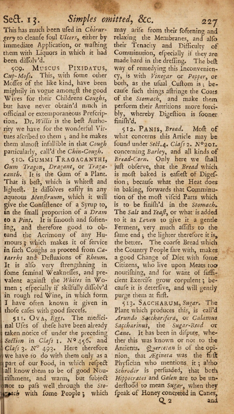 This has much been ufed in Chirur- gery to cleanfe foul Ulcers, either by immediate Application, or walking them with Liquors in which it had been diftblv’d. 509. MUSCUS PlXIDATUS, Cup-Mofs. This, with forne other Mofles of the like kind, have been mightily in vogue amongft the good Wives for their Childrens Coughs, but have never obtain'd much in officinal or extemporaneous Prefcrip- tion. Dr. Willis is the belt Autho¬ rity we have for the wonderful Vir¬ tues afcribed to them • and he makes them almoft infallible in that Cough particularly, call’d the Chin-Cough. 510. Gummi Tragacanthi, Gum Tragon, Dragant, or Traga- cantb. It is the Gum of a Plant. That is beft, which is whiteft and lighteft. It diflolves eafily in any aqueous JMenftruum, which it will give the Confiftence of a Syrup to, in the fmall proportion of a Dram to a Pint, It is fmooth and foften- ing, and therefore good to ob- tund the Acrimony of any Hu¬ mours 5 which makes it of fervice in fuch Coughs as proceed from Ca¬ tarrhs and Defluxions of Rheum, It is aifo very ftrengthning in fome feminal Weaknefles, and pre¬ valent againft the Whites in Wo¬ men ; efpecially if skilfully diftolv’d in rough red Wine, in which form I have often known it given in thofe cafes with good fuccefs. 5it. Ova, Eggs, The medici¬ nal Ufes of thefe have been already taken notice of under the preceding Seftion in Clafs 1. NQ ge)6. and Clafs 3. N° 493. Here therefore we have to do with them only as a part of our Food, in which refpeft all know them to be of good Nou- rifhment, and warm, but fubjeft not to pafs well.through the Sto- &acb with fome People \ which may arife from their foftenino; and relaxing the Membranes, and alfo their Tenacity and Difficulty of Comminution, efpecially if they are made hard in the dreffing. The beft; way of remedying this Inconvenien- cy, is with Vinegar or Pepper, or both, as the ufual Cuftom is; be- caufe fuch things aftringe the Coats of the Stomach, and make them perform their Attritions more forci¬ bly, whereby Digeftion is fooner fmiftfd. 512. Pan is, Bread, Moft of what concerns this Article may be found under Seif.4. Clafs 2, N°2oi. concerning Barley, and all kinds of Bread-Corn. Only here we fhall juft obferve, that the Bread which is moft baked is eafteft of Digef¬ tion- becaufe what the Heat does in baking, forwards that Comminu¬ tion of the moft vifcid Parts which is to be finifh’d in the Stomach« The Salt and Teaft, or what is added to it as Leven to give it a gentle Ferment, very much affifts to the fame end j the lighter therefore it is, the better. The coarfe Bread which the Country People fare with, makes a good Change of Diet with fome Citizens, who live upon Meats too nouriftiing, and for want of fuffi- cient Exercife grow corpulent; be¬ caufe it is deterflve, and will gently purge them at firft. 513. Saccharum, Sugar. The Plant which produces this, is call’d Arundo Sqccharifera, or Calamus Saccharinus, the Sugar-Reed or Cane. It has been in difpute, whe¬ ther this was known or not to the Antients. (Sggtertetan is of the opi¬ nion, that J&gineta was the firft Phyfician who mentions it ; altho Schroder is perfuaded, that both Hippocrates and Galen are to be un¬ derstood to mean Sugar, when they Ipeak of Honey concreted in Canes, Q, 2 and