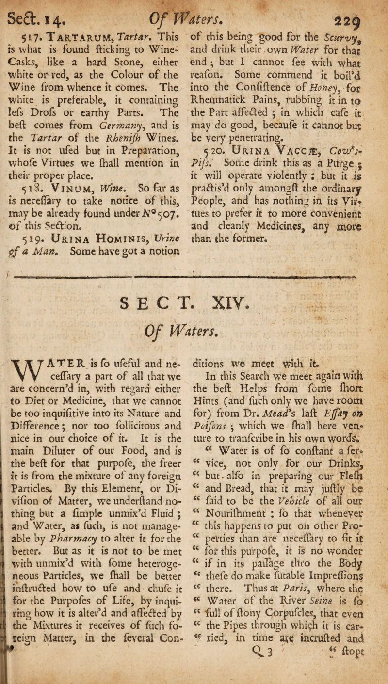 la... $i7» Tart ARUM, Tartar* This is what is found (licking to Wine- Casks, like a hard Stone, either white or red, as the Colour of the Wine from whence it comes. The white is preferable, it containing lefs Drofs or earthy Parts. The bed comes from Germany, and is the Tartar of the Rhenifh Wines. It is not ufed but in Preparation, whofe Virtues we (hall mention in their proper place. 518. VinuM, Wine. So far as is necedary to take notice of this, may be already found under NQ 507. of this Sedion. 519. Urina Hominis, Urine of a Man. Some have got a notion / --- ___ of this being good for the Scurvy and drink their, own Water for that end • but I cannot fee with what reafon. Some commend it boiPd into the Confidence of Honeyy for Fvheumatick Pains, rubbing it in to the Part affeded ; in which cafe it may do good, becaufe it cannot but be very penetrating. 520. Urina Vaccje, Covf-s- Pifs. Some drink this as a Purge j it will operate violently ; but it is pradis’d only amongd the ordinary People, and has nothing in its Vii> tues to prefer it to more convenient and cleanly Medicines,, any more than the former. SECT. XIV. Of Waters. WA T E R is fo ufeful and ne- ceflary a part of all that we are concern’d in, with regard either to Diet or Medicine, that we cannot be too inquifitive into its Nature and Difference; nor too follicitous and nice in our choice of it. It is the I main Diluter of our Food, and is | the bed for that purpofe, the freer ft is from the mixture of any foreign , Particles. By this Element, or Di- vifion of Matter, we understand no¬ thing but a fimplc unmix’d Fluid ; i and Water, as fuch, is not manage- 1 able by Pharmacy to alter it for the better. But as it is not to be met with unmix’d with fome heteroge¬ neous Particles, we fhall be better xndruded how to ufe and chufe it for the Purpofes of Life, by inqui¬ ring how it is alter’d and affeded by t the Mixtures it receives of fuch fo- ; reign Matter, in the feveral Con¬ ditions we meet with it. In this Search we meet again with the bed Helps from fome fliort Hints (and fuch only we have room for) from Dr. Mead's lad Ejfaj on Poifons } which we fhall here ven¬ ture to tranfcribe in his own words. u Water is of fo condant a fer- (e vice, not only for our Drinks, <c but.alfo in preparing our Flefh “ and Bread, that it may judly be <c faid to be the Vehicle of all our <£ Nouridiment : fo that whenever cc this happens to put on other Pro- <c pe'rties than are necedary to fit it <c for this purpofe, it is no wonder if in its padage thro the Body Cc thefe do make futable Impreffions <€ there. Thus at Paris, where the * Water of the River Seine is fo <c full of dony Corpufcles, that even “ the Pipes through whi^h it is car- ried, in time incruded and Q. 3 ' dopt