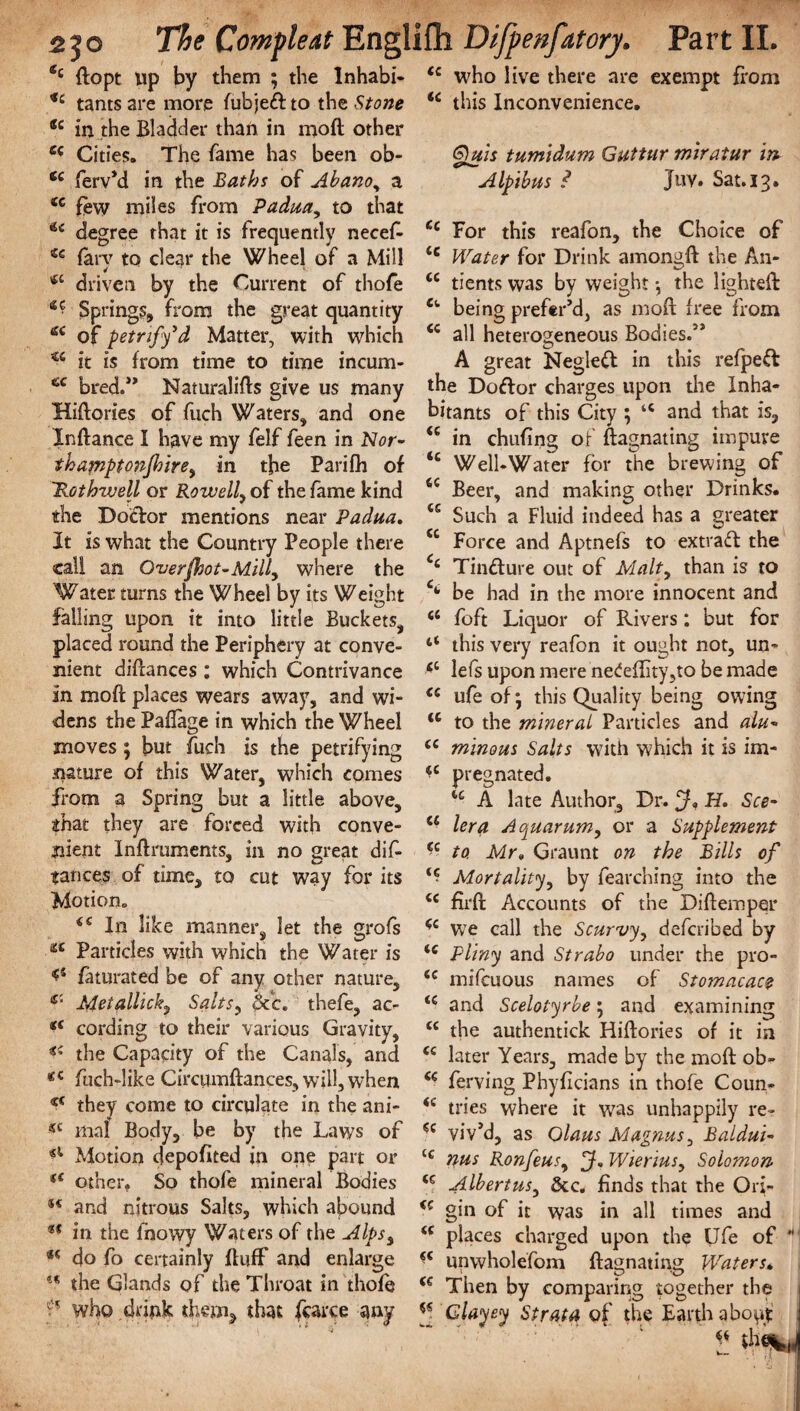 e‘ ftopt up by them ; the lnhabi- <c tants are more fubjeft to the Stone ®c in the Bladder than in moft other e£ Cities. The fame has been ob- te ferv’d in the Baths of Abanoy a ic few miles from Padua, to that u degree that it is frequently necef- tc farv to clear the Wheel of a Mill driven by the Current of thofe ** Springs, from the great quantity tf< of petrify1d Matter, with which u it is from time to time incum- tfC bred.” Naturalifts give us many Hiftories of fuch Waters, and one Xnftance I have my felf feen in N<?r- thamptonjbirey in the Parifh of 'Rothwell or Rowell, of the fame kind the Doctor mentions near Padua. It is what the Country People there call an Over foot-Milly where the Water turns the Wheel by its Weight falling upon it into little Buckets, placed round the Periphery at conve¬ nient diftances; which Contrivance in moft places wears away, and wi¬ dens the Paftage in which the Wheel moves ; but fuch is the petrifying nature of this Water, which comes from a Spring but a little above, ihat they are forced with conve¬ nient Inftruments, in no great dis¬ tances of time, to cut way for its Motion. ££ In like manner, let the sxofs ** Particles with which the Water is ftuurated be of any other nature, c‘ Met alii cky Saltsy pc c. thefe, ac- *£ cording to their various Gravity, the Capacity of the Canals, and <£ fuch-like Circumftances, will, when c< they come to circulate in the ani- «c maf Body, be by the Laws of ^ Motion depofited in one part or (< other, So thofe mineral Bodies ®£ and nitrous Saks, which abound ** in the fhowy Waters of the AlpSy 4( do fo certainly ftufF and enlarge the Glands of the Throat in thofe who drink them* that farce any (c who live there are exempt from <c this Inconvenience. Quis tumidum Guttur miratur in Alpibus ? Juv. Sat. 13. cc For this reafon, the Choice of <c Water for Drink among ft the An- cc tients was by weight *, the lighted: Cfc being prefer’d, as moft free from <c all heterogeneous Bodies.” A great Neglett in this refped the Doftor charges upon the Inha¬ bitants of this City ; “ and that is, <c in chufing of ftagnating impure “ Well-Water for the brewing of 64 Beer, and making other Drinks. 44 Such a Fluid indeed has a greater 44 Force and Aptnefs to extract the 4‘ Tincture out of Malty than is to C{- be had in the more innocent and <l foft Liquor of Rivers; but for “ this very reafon it ought not, un- <c lefs upon mere nedeffity,to be made <£ ufeof; this Quality being owing <c to the mineral Particles and alu- ££ minous Salts with which it is im- pregnated. ic A late Author, Dr. H. See- u lera Aquarum, or a Supplement £c to. Mr» Graunt on the Bills of i£ Mortalitjy by fearching into the <c firft Accounts of the Diftemper *c we call the Scurvy, deferibed by ic Pliny and Strabo under the pro- <c mifeuous names of Stomacace <£ and Scelotyrbe; and examining cc the authentick Hiftories of it in <£ later Years, made by the moft ob- £€ ferving Phyficians in thofe Coun- <c tries where it was unhappily re- 44 viv’d, as Olaus Magnus, Baldui- C£ nus Ronfeusy WieriuSy Solomon (C Albertusy dec. finds that the Ori- (£ gin of it was in all times and ££ places charged upon the Ufe of  ££ unwholefom ftagnating Waters* ££ Then by comparing together the j J* Clayey Strata of the Earth a bo^' j