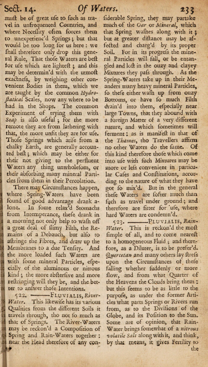 .muft be of great ufe to fuch as tra¬ vel in unfrequented Countries, and where Neceflity often forces them to unexperienc’d Springs $ but that would be too long for us here : we fhall therefore only drop this gene¬ ral Rule, That thofe Waters are bed for ufe which are lighted: ; and this may be determin’d with the utmod exadnefs, by weighing other con¬ venient Bodies in them, which we are taught by the common Hydro- Jlatical Scales, now any where to be had in the Shops. The common Experiment of trying them with Soap is alfo ufeful ^ for the more remote they are from lathering with that, the more unfit they are for ufe. Thofe Springs which arife from a chalky Earth, are generally accoun¬ ted bed; which may be either for their not giving to the perfluent Waters any thing unwholefom, or their absorbing many mineral Parti¬ cles from them in their Percolation. There may Circumdances happen, where Spring-Waters have been found of good advantage drank a- lone. In fome relax’d Stomachs from Intemperance, thefe drank in a morning not only help to wafh off a great deal of flimy Filth, the Re¬ mains of a Debauch, but alfo to adringe the fibres, and draw up the Membranes to a due Tenfity. And the more loaded fuch Waters are with fome mineral Particles, efpe- cially of the aluminous or nitrous 4 kind ; the more abderfive and more redringing will they be, and the-bet¬ ter to anfwer thofe Intentions. 522. --Fluvialis,R«w- Water, This likewife has its various Qualities from the different Soils it travels through, tho not fo much as that of Springs. The River-Waters may be reckon’d a Compofition of Spring and Rain-Waters together : near tire Plead therefore of any con- frderable Spring, they may partake much of the Oar or Miner al, which that Spring wafhes along with it 5 but at greater didance may be af~ fefted and charg’d by its proper Soil. For in its progrefs the mine¬ ral Particles will fall, or be entan¬ gled and lod in the ouzy and clayey Mixtures they pafs through. As the Spring-Waters take up in their Me¬ anders many heavy mineral Particles, fo thefe either wafh up from ouzy Bottoms, or have fo much Filth drain’d into them, efpecially near large Towns, that they abound with a foreign Matter of a very different nature, and which fometimes will ferment: as is manifed in that of the Thames, tho Travellers affirm no other Waters do the fame. Of this kind therefore thofe which come into ufe with fuch Mixtures may be more or lefs convenient in particu¬ lar Cafes and Conditutions, accor¬ ding to the nature of what they have got fo mix’d. But in the general thefe Waters are fofter much than fijch as travel under ground; and therefore are fitter for ufe, where hard Waters are condemn’d. 523. --PluviaLIS, Rain- Water. This is reckon’d the mod firnple of all, and to come neared to a homogeneous Fluid ^ and there¬ fore, as a Diluter, is to be prefer’d. Qpuercetan and many others lay drefs upon the Circumdances ofr thefe falling whether fuddenly or more flow, and from what Quarter of the Heavens the Clquds bring them ; but this feems to be as little to the purpofe, as under the former Arti¬ cles what parts Springs or Rivers run from, as to the Divifions of the Globe, and its Pofltion to the Sun. Some are of opinion, that Rain- Water brings fomewhat of a nitrous 'volatile Salt along with it, and think, by that means? it gives Fertility to