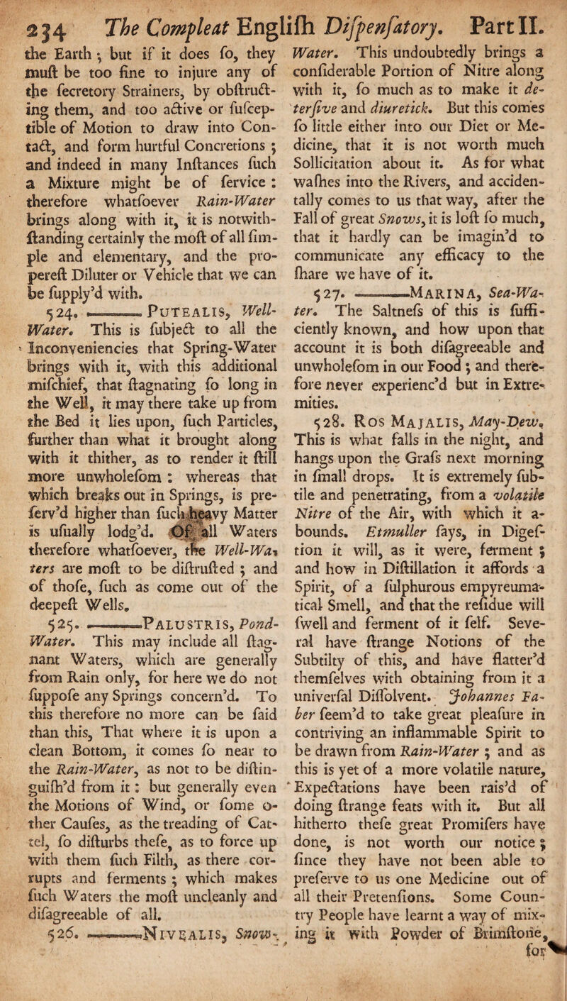 the Earth •, but if it does fo, they muft be too fine to injure any of the fecretory Strainers, by obftruft- ing them, and too a&ive or fufcep- tible of Motion to draw into Con- tad, and form hurtful Concretions ; and indeed in many Inftances fuch a Mixture might be of fervice: therefore whatfoever Rain-Water brings along with it, it is notwith- ftanding certainly the moft of all fim- ple and elementary, and the pro- pereft Diluter or Vehicle that we can be fupply’d with. 524. - PuTEAIIS, Well- Water. This is fubjed to all the * Inconveniences that Spring-Water brings with it, with this additional snifchief, that ftagnating fo long in the Well, it may there take up from the Bed it lies upon, fuch Particles, further than what it brought along with it thither, as to render it ftili more unwholefom: whereas that which breaks out in Springs, is pre- ferv’d higher than fuch heavy Matter is ufually lodg’d. Of jkll Waters therefore whatfoever, the Well-Wa* ters are moft to be diftmfted ; and of thofe, fuch as come out of the deepeft Wells. 525. . .^Palustris, Pond- Water. This may include all ftag- nant Waters, which are generally from Rain only, for here we do not fuppofe any Springs concern’d. To this therefore no more can be faid than this. That where it is upon a clean Bottom, it comes fo near to the Rain-Water, as not to be diftin- guifh’d from it: but generally even the Motions of Wind, or fome o- ther Caufes, as the treading of Cat' tel, fo difturbs thefe, as to force up with them fuch Filth, as there cor¬ rupts and ferments ; which makes fuch Waters the moft uncleanly and difagreeable of all. 526. -—-*NlV3ALlS, Snow- Water. This undoubtedly brings a confiderable Portion of Nitre along with it, fo much as to make it de¬ ter five and diuretick. But this comes fo little either into our Diet or Me¬ dicine, that it is not worth much Sollicitation about it. As for what wafhes into the Rivers, and acciden¬ tally comes to us that way, after the Fall of great Snows, it is loft fo much, that it hardly can be imagin’d to communicate any efficacy to the fhare we have of it. 527. ——Marina, Sea-Wa¬ ter. The Saltnefs of this is diffi¬ dently known, and how upon that account it is both difagreeable and unwholefom in our Food ; and therfe- fore never experienc’d but in Extre¬ mities. ■>28. R os Majalis, May-T>ewn This is what falls in the night, and hangs upon the Grafs next morning in fmall drops. It is extremely fub- tile and penetrating, from a volatile Nitre of the Air, with which it a* bounds. Etmuller fays, in Digef- tion it will, as it were, ferment ; and how in Diftillation it affords a Spirit, of a fulphurous empyreuma- tical Smell, and that the refiaue will fwell and ferment of it felf. Seve¬ ral have ftrange Notions of the Subtilty of this, and have flatter’d themfelves with obtaining from it a univerfal Diffolvent. Johannes Ra¬ ker feem’d to take great pieafure in contriving an inflammable Spirit to be drawn from Rain-Water ; and as this is yet of a more volatile nature, ‘Expectations have been rais’d of doing ftrange feats with it. But all hitherto thefe great Promifers have done, is not worth our notice 5 fince they have not been able to preferve to us one Medicine out of all their Pretenfions. Some Coun¬ try People have learnt a way of mix¬ ing it with Powder of Biimftoiie, ' * for**