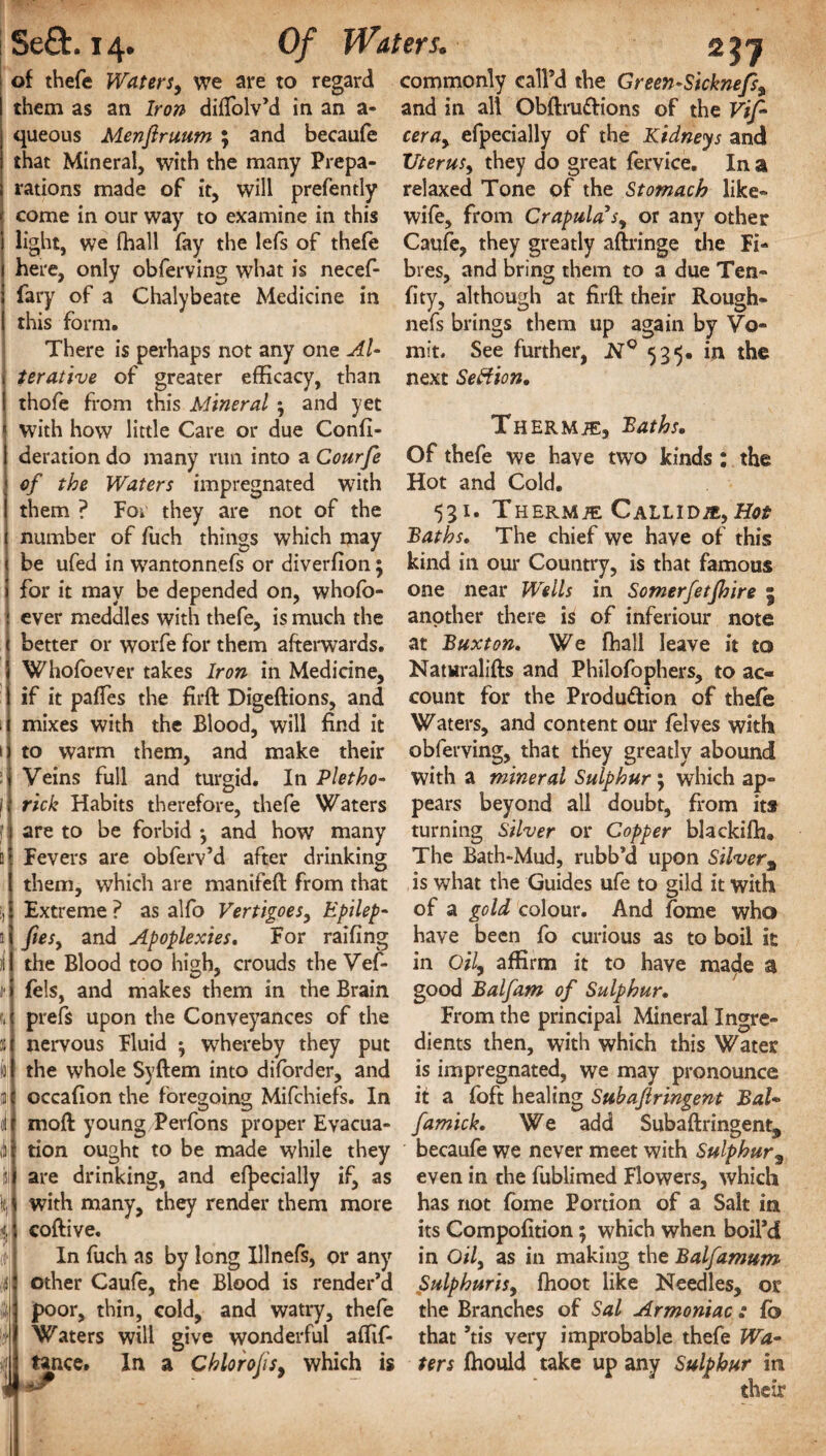 of thefe Waters, we are to regard commonly call’d the Green*Sicknefs, them as an Iron diifolv’d in an a- and in all Obftru&ions of the Vif~ queous Menftruum ; and becaufe ceray efpecially of the Kidneys and that Mineral, with the many Prepa- Uterus, they do great fervice. In a rations made of it, will prefently relaxed Tone of the Stomach like** < come in our way to examine in this wife, from Crapulasy or any other i light, we fhall fay the lefs of thefe Caufe, they greatly aftringe the Fi- here, only obferving what is necef- bres, and bring them to a due Ten- fary of a Chalybeate Medicine in fity, although at firft their Rough- this form. nefs brings them up again by Vo- There is perhaps not any one Al- mit. See further, N° 535. in the i terative of greater efficacy, than next Seftion. ! thofe from this Mineral and yet ! with how little Care or due Confi- Thermte, Baths. deration do many run into a Courfe of the Waters impregnated with them ? For they are not of the ( number of fuch things which may ( be ufed in w7antonnefs or diverfion; ! for it may be depended on, whofo- ! ever meddles with thefe, is much the < better or worfe for them afterwards. 5 Whofoever takes Iron in Medicine, 1 if it paftes the firft Digeftions, and i mixes with the Blood, will find it 1 j to warm them, and make their :| Veins full and turgid. In Pletho- f; rick Habits therefore, thefe Waters j are to be forbid *, and how many si Fevers are obferv’d after drinking Ithem, which are manifeft from that Extreme ? as alfo Vertigoes, Epilep- 1 j fiesy and Apoplexies. For railing il l the Blood too high, crouds the Vef- i fels, and makes them in the Brain u prefs upon the Conveyances of the 1 nervous Fluid ^ whereby they put l'| the whole Syftem into diforder, and 31 occafion the foregoing Mifchiefs. In 0!] moft young Perfons proper Evacua- ill tion ought to be made while they if are drinking, and efpecially if, as lijl with many, they render them more J coftive. In fuch as by long Illnefs, or any f| other Caufe, the Blood is render’d dj poor, thin, cold, and watry, thefe j Waters will give wonderful affif- ii tance. In a Chlorojisy which is Of thefe we have two kinds : the Hot and Cold. 531. Thermae Callid/e. Hot Baths. The chief we have of this kind in our Country, is that famous one near Wells in Somerfetjhire 5 another there is of inferiour note at Buxton. We fhall leave it to Naturalifts and Philofophers, to ac¬ count for the Produ&ion of thefe Waters, and content our (elves with obferving, that they greatly abound with a mineral Sulphur 5 which ap¬ pears beyond all doubt, from its turning Silver or Copper blackifh. The Bath-Mud, rubb’d upon Silvera is what the Guides ufe to gild it with of a gold colour. And fome who have been fo curious as to boil it in Oil, affirm it to have made a good Balfam of Sulphur. From the principal Mineral Ingre¬ dients then, with which this Water is impregnated, we may pronounce it a foft healing Subajlringent BaU famick. We add Subaftringent, becaufe we never meet with Sulphur, even in the fublimed Flowers, which has not fome Portion of a Salt in its Compofition; which when boil’d in Oily as in making the Balfamum Sulphurisy fhoot like Needles, or the Branches of Sal Armoniac : fb that ’tis very improbable thefe Wa» ters fhould take up any Sulphur in their