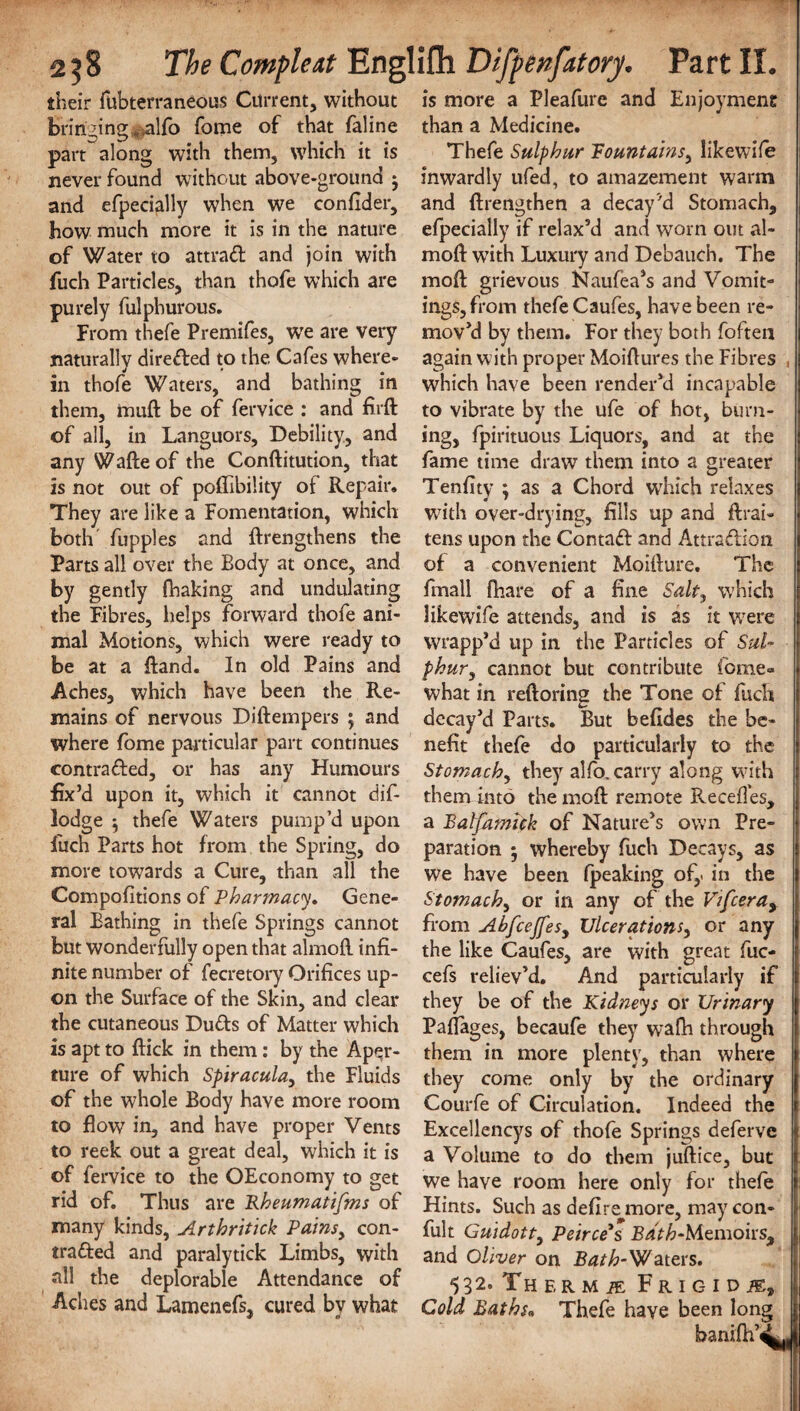 their fubterraneous Current, without bringing .alfo fome of that faline part along with them, which it is never found without above-ground j and efpecially when we confider, how much more it is in the nature of Water to attrad and join with fuch Particles, than thofe which are purely fulpburous. From thefe Premifes, we are very naturally direded to the Cafes where¬ in thofe Waters, and bathing in them, muft be of fervice : and firft of all, in Languors, Debility, and any Wafte of the Conftitution, that is not out of poffibility of Repair. They are like a Fomentation, which both fupples and (Lengthens the Parts all over the Eody at once, and by gently fhaking and undulating the Fibres, helps forward thofe ani¬ mal Motions, which were ready to be at a ftand. In old Pains and Aches, which have been the Re¬ mains of nervous Diftempers ; and where fome particular part continues contracted, or has any Humours fix’d upon it, which it cannot dif- lodge thefe Waters pump’d upon fuch Parts hot from the Spring, do more towards a Cure, than all the Compolitions of Pharmacy. Gene¬ ral Bathing in thefe Springs cannot but wonderfully open that almofl. infi¬ nite number of fecretory Orifices up¬ on the Surface of the Skin, and clear the cutaneous Duds of Matter which is apt to flick in them: by the Aper¬ ture of which Spiracula, the Fluids of the whole Body have more room to flow in, and have proper Vents to reek out a great deal, which it is of fervice to the OEconomy to get rid of. Thus are Rheumatifms of many kinds, Arthritick Pains, con- traded and paralytick Limbs, with all the deplorable Attendance of Aches and Lamenefs, cured by what is more a Pleafure and Enjoyment than a Medicine. Thefe Sulphur mountains, likewife inwardly ufed, to amazement warm and (Lengthen a decay’d Stomach, efpecially if relax’d and worn out al¬ mofl: with Luxury and Debauch, The mod grievous Naufea’s and Vomit¬ ings, from thefe Caufes, have been re¬ mov’d by them. For they both foften again with proper Moiflures the Fibres , which have been render’d incapable to vibrate by the ufe of hot, burn¬ ing, fpirituous Liquors, and at the fame time draw them into a greater Tenfity ; as a Chord wrhich relaxes with over-drying, fills up and fLai- tens upon the Contad and Attradion of a convenient Moiilure. The fmall (hare of a fine Salt, which likewife attends, and is as it were wrapp’d up in the Particles of Sul¬ phur, cannot but contribute fome- what in reftoring the Tone of facli decay’d Parts. But befides the be¬ nefit thefe do particularly to the Stomach, they alfo. carry along with them into the mofl remote Recedes, a Balfamick of Nature’s own Pre¬ paration ; whereby fuch Decays, as we have been (peaking of,, in the Stomach, or in any of the Vifceray from AbfcejfeSy Ulcerations, or any the like Caufes, are with great fuc- cefs reliev’d. And particularly if they be of the Kidneys or Urinary Paflages, becaufe they wafh through them in more plenty, than where they come only by the ordinary Courfe of Circulation. Indeed the Excellencys of thofe Springs deferve a Volume to do them juftice, but we have room here only for thefe Hints. Such as defire more, may con- fult Guidott, Peirce's B^V^-Memoirs, and Oliver on Bath-Waters. 532. Th f, r m m F r 1 c-1 D JE, Cold Baths* Thefe have been long banifh’i..