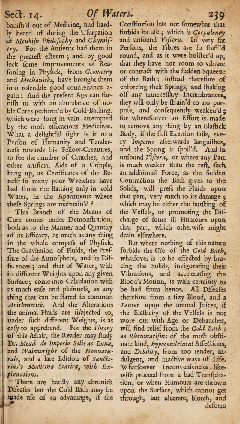 banifh’d out of Medicine, and hard¬ ly heard of during the Ufurpation of Monkijh Philofophy and Chymij* try. For the Antients had them in the greateft efteem ; and by good luck fome Improvements of Rea- foning in Phyfick, from Geometry and Mechanicks, have brought them into tolerable good countenance a- gain ; And the prefent Age can fur- nifli us with an abundance of no¬ ble Cures perform’d by Cold-Bathing, which were long in vain attempted by the moft efficacious Medicines. What a delightful fight is it to a Perfon of Humanity and Tender- nefs towards his Fellow-Creatures, to fee the number of Crutches, and other artificial Aids of a Cripple, hang up, as Certificates of the Be¬ nefit fo many poor Wretches have had from the Bathing only in cold Water, in the Apartments where thefe Springs are maintain’d ? This Branch of the Means of Cure comes under Demondration, both as to the Manner and Quantity of its Efficacy, as much as any thing in the whole compafs of Phyfick. The Gravitation of Fluids, the Prefi fure of the Atmofphere, and its Dif¬ ferences; and that of Water, with its different Weights upon any given Surface; come into Calculation with as much eafe and plainnefs, as any thing that can be (fated in common Arithmetick. And the Alterations the animal Fluids are fubjefted to, under fuch different Weights, is as eafy to apprehend. For the Theory of this Affair, the Reader may dudy Dr. Mead de Imperio Solis ac Luna, and Wainwright of the Nonnatu- ralsy and a late Edition of San6io- rius*s Me die in a Static a, with Ex¬ planations. There are hardly any chronick Difeafes but the Cold Bath may be t«ade ufe of to advantage, if the Conditution has not (omewhat that forbids its ufe ; which is Corpulency and unfound Vifcera. In very fat Perfons, the Fibres are fo (luff’d round, and as it were bolder’d up, that they have not room to vibrate or contra# with the (udden Squeeze of the Bath: inftead therefore of enforcing their Springs, and fhaking off' any unneceflary Incumbrances, they will only be drain’d to no pur¬ pose, and confequently weaken’d 9 for wherefoever an Effort is made to remove any thing by an Eladick Body, if the fird Exertion fails, eve¬ ry Impetus afterwards languifhes, and the Spring is fpoil’d. And in unfound Vifcera, or where any Part is much weaker than the red, (uch an additional Force, as the (udden Contraction the Bath gives to the Solids, will prefs the Fluids upon that part, very much to its damage 5 which may be either the burding of the Veffels, or promoting the Dis¬ charge of fome ill Humours upon that part, which otherwife might drain elfowhere. But where nothing of this nature forbids the Ufe of the Cold Bath9 whatfover is to be effeffed by bra¬ cing the Solids, invigorating their Vibrations, and accelerating the Blood’s Motion, is with certainty to be had from hence. All Difeafes therefore from a fizy Blood, and a Lent or upon the animal Juices, if the Eladicity of the Veffels is not wore out with Age or Debauches, will find relief from the Cold Bath : as Rheumatifms of the mod obdi- nate kind, hypocondriacal Affeftions, and Debility, from too tender, in¬ dulgent, and inaffive ways of Life, Whatfoever Inconveniencies like- wife proceed from a bad Tranfpira- tion, or when Humours are thrown upon the Surface, which cannot get through, but ulcerate, blotch, and deform