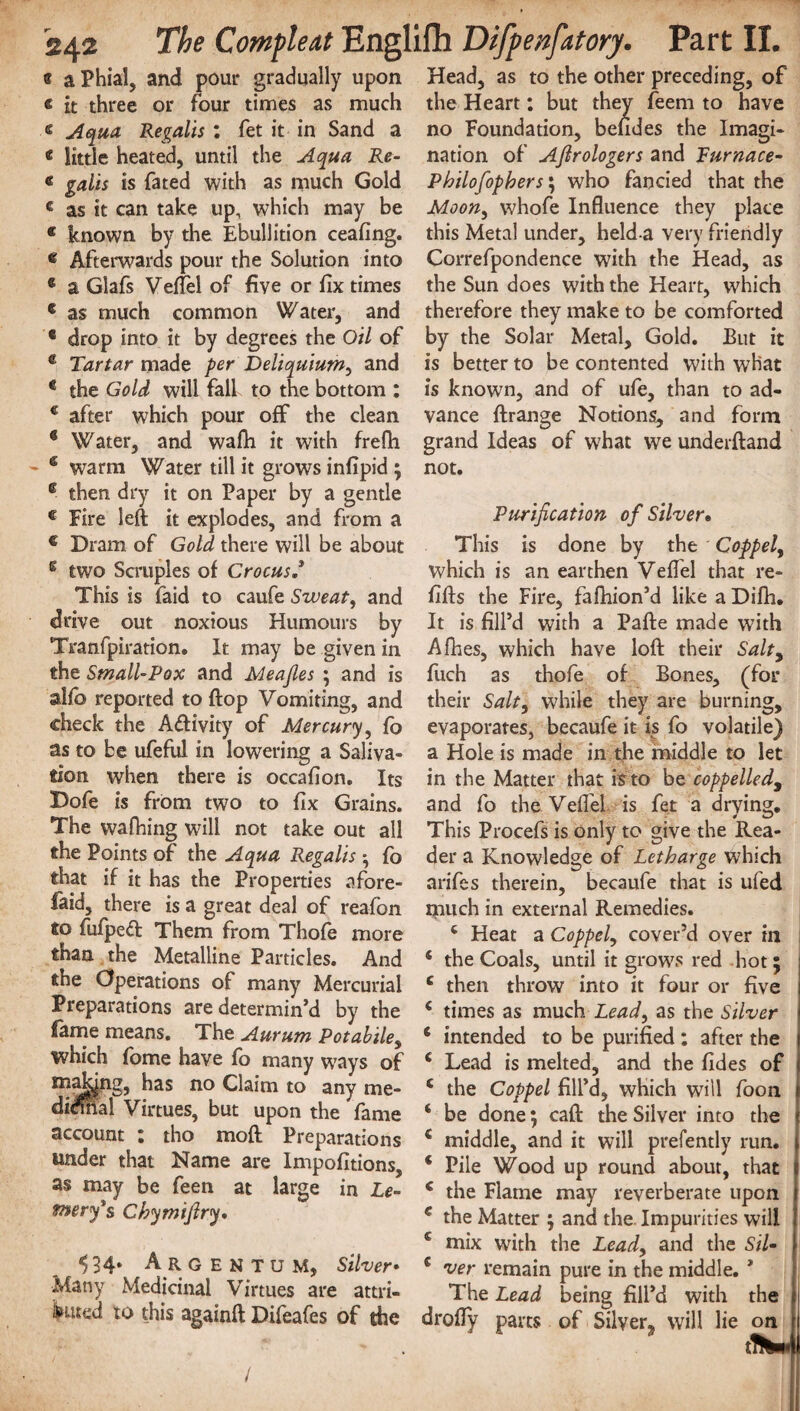 « a Phial, and pour gradually upon « it three or four times as much e Aqua Regalis : fet it in Sand a « little heated, until the Aqua Re- « galis is fated with as much Gold c as it can take up, which may be * known by the Ebullition ceafing. « Afterwards pour the Solution into * a Glafs Veflel of five or fix times c as much common Water, and * drop into it by degrees the Oil of e Tartar made per Deliquium, and 4 the Gold will fall to the bottom : € after which pour off the clean g Water, and wafii it with frefli 6 warm Water till it grows infipid ; e then dry it on Paper by a gentle c Fire left it explodes, and from a c Dram of Gold there will be about e two Scruples of Crocus This is faid to caufe Sweat, and drive out noxious Humours by Tranfpiration. It may be given in the SmallPox and Meafies ; and is alfo reported to flop Vomiting, and check the A&ivity of Mercury, fo as to be ufeful in lowering a Saliva¬ tion when there is occafion. Its Dofe is from two to fix Grains. The walking will not take out all the Points of the Aqua Regalls • fo that if it has the Properties afore- faid, there is a great deal of reafon to fufped Them from Thofe more than the Metalline Particles. And the Operations of many Mercurial Preparations are determin’d by the fame means. The Aurum Potabile, which fome have fo many ways of t^^k|ng, has no Claim to any me- di$nal Virtues, but upon the fame account : tho mod Preparations under that Name are Impofitions, as may be feen at large in Le- tnery's Chymifiry, $ 34. A R GENTUM, Silver• Many Medicinal Virtues are attri¬ buted to this againft Difeafes of the Head, as to the other preceding, of the Heart: but they feem to have no Foundation, befides the Imagi¬ nation of Ajlrologers and Furnace- Pbilofiopbers\ who fancied that the Moon, whofe Influence they place this Metal under, held a very friendly Correfpondence with the Head, as the Sun does with the Heart, which therefore they make to be comforted by the Solar Metal, Gold. But it is better to be contented with what is known, and of ufe, than to ad¬ vance ftrange Notions, and form grand Ideas of what we underftand not. Purification of Silver• This is done by the Coppel, which is an earthen Veflel that re¬ fills the Fire, fafhion’d like a Difh. It is fill’d with a Pafte made with Afhes, which have loft their Salt, fitch as thofe of Bones, (for their Salt, W'hile they are burning, evaporates, becaufe it is fo volatile) a Hole is made in the middle to let in the Matter that is to be coppelled, and fo the Veflel is fet a drying. This Procefs is only to give the Rea¬ der a Knowledge of Letbarge which arifes therein, becaufe that is ufed much in external Remedies. 4 Heat a Coppel, cover’d over in 4 the Coals, until it grows red hot; 4 then throw into it four or five 4 times as much Lead, as the Silver 4 intended to be purified : after the 4 Lead is melted, and the fides of 4 the Coppel fill’d, which will foon 4 be done; caft the Silver into the 4 middle, and it will prefently run. 4 Pile Wood up round about, that 4 the Flame may reverberate upon c the Matter ; and the. Impurities will 4 mix with the Lead, and the Sil c ver remain pure in the middle. * The Lead being fill’d with the