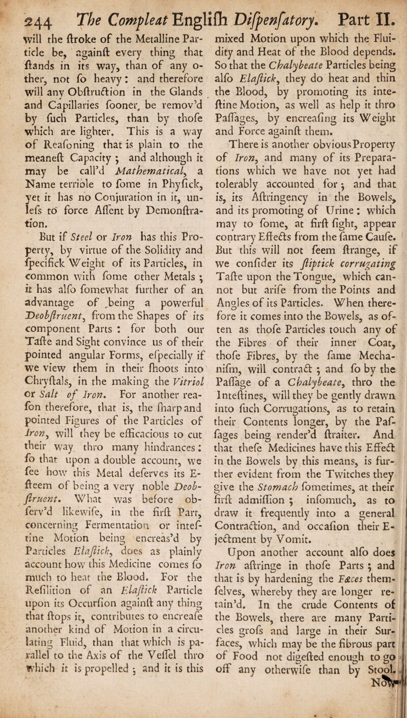 will the ftroke of the Metalline Par¬ ticle be, againft every thing that ftands in its way, than of any o- ther, not fo heavy: and therefore will any Obftruftion in the Glands and Capillaries fooner, be remov’d by fuch Particles, than by thofe which are lighter. This is a way of Reafoning that is plain to the meaneft Capacity ; and although it may be call’d Mathematical, a Name terrible to fome in Phyfick, yet it has no Conjuration in it, un- lefs to force Afl'ent by Demonftra- tion. But if Steel or Iron has this Pro¬ perty, by virtue of the Solidity and Ipecifick Weight of its Particles, in common with fome ether Metals ; it has alfo fomewhat further of an advantage of ..being a powerful Deobjlruent, from the Shapes of its component Parts : for both our Tafte and Sight convince us of their pointed angular Forms, efpecially if we view them in their fhoots into Chryftals, in the making the Vitriol or Salt of Iron. For another rea- fon therefore, that is, the fharpand pointed Figures of the Particles of Iron, will they be efficacious to cut their way thro many hindrances: fo that upon a double account, we fee how this Metal deferves its E- fteem of being a very noble Deob¬ jlruent. What was before ob- ferv’d likewife, in the firft Parr, concerning Fermentation or intef- tine Motion being encreas’d by Particles Elajlich, does as plainly account how this Medicine comes fo much to heat the Blood. For the Refilition of an Elajlick Particle upon its Occurfion againft any thing that ftops it, contributes to encreafe another kind of Motion in a circu¬ lating Fluid, than that which is pa¬ rallel to the Axis of the Veffiel thro which it is propelled ; and it is this mixed Motion upon which the Flui¬ dity and Heat of the Blood depends. So that the Chalybeate Particles being alfo Elajlick, they do heat and thin the Blood, by promoting its inte- ftine Motion, as well as help it thro Paffages, by encreafing its Weight and Force againft them. There is another obvious Property of Iron, and many of its Prepara¬ tions which we have not yet had tolerably accounted for $ and that is, its Aftringency in the Bowels, and its promoting of Urine : which may to fome, at firft fight, appear contrary Effects from the fame Caufe. But this will not feem ftrange, if we confider its Jliptick corrugating Tafte upon the Tongue, which can¬ not but arife from the Points and Angles of its Particles. When there- O fore it comes into the Bowels, as of¬ ten as thofe Particles touch any of the Fibres of their inner Coat, thofe Fibres, by the fame Mecha- nifrn, will contraft ; and fo by the Paffage of a Chalybeate, thro the Inteftines, will they be gently drawn into fuch Corrugations, as to retain their Contents longer, by the Paf¬ fages being render’d ftraiter. And O O that thefe Medicines have this Effect in the Bowels by this means, is fur¬ ther evident from the Twitches they give the Stomach fometimes, at their firft admiffion ; infomuch, as to draw it frequently into a general Contraction, and occafion their E- jeftment by Vomit. Upon another account alfo does Iron aftringe in thofe Parts ; and that is by hardening the F&ces them- felves, whereby they are longer re¬ tain’d. In the crude Contents of the Bowels, there are many Parti¬ cles grofs and large in their Sur¬ faces, which may be the fibrous part of Food not digefted enough to go ; off any otherwife than by Stool. nSW*