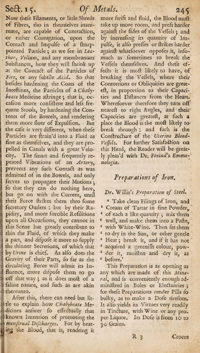 Now thefe Filaments, or little Shreds of Fibres, tho in themfelves inani¬ mate, are capable of Contraction, or rather Corrugation, upon the Contact and Impulfe of a fliarp- pointed Particle; as we fee in Lea¬ ther, Vellum, and any membranous Subdances, how they will fhrink up at the ContaCt of the Particles of Tire, or any fubtile Acid. So that betides hardening the Coats of the Inteflines, the Particles of a Chaly¬ beate Medicine adringe \ that is, oc- cafion more confident and lefs fre¬ quent Stools, by hardening the Con¬ tents of the Bowels, and rendering them more flow of Expulfion. But the cafe is very different, when thefe Particles are drain’d into a Fluid as fine as themfelves, and they are pro¬ pelled in Canals with a great Velo¬ city, The finart and frequently re¬ peated Vibrations of an Artery, prevents any fuch ContaCt as was admitted of in the Bowels, and only fevves to propagate their Motions • fo that they can do nothing here, but go on with the Current, until their Force drikes them thro fome fecretory Outlets : but by their Ra¬ pidity, and more forcible Refilitions upon all Occurfions, they cannot in this Scene but greatly contribute to thin the Fluid, of which they make a part, and difpofe it more to fupply the thinner Secretions, of which that by Urine is chief. As alfo does the ; Gravity of their Parts, fo far as the i circulating Force will admit its In¬ fluence, more difpofe them to go off that way ^ as it does mod of a i faline nature, and fuch as are akin ■ thereunto. After this, there can need but lit¬ tle to explain how Chalybeate Me- . dicines anfwer fo effectually that t known Intention of promoting the menjlrual Bifcharges. For by heat¬ ing the Blood, that is, rendring it more fwift and fluid, the Blood mirft take up more room, and prefs harder againd the fides of the Veflels; and by increafing its quantity of Im¬ pulfe, it alfo prefles or drikes harder againd whatfoever oppofes it, info- much as fometimes to break the Veflels themfelves. And thefe ef¬ fects it is mod likely to have, of breaking the Veflels, where their Contortions or Obliquities are great- ed, in proportion to their Capaci¬ ties and Didances from the Heart. Wherefoever therefore they turn ofF neared to right Angles, and their Capacities are greated, at fuch a place the Blood is the mod likely to break through : and fuch is the ConflruCture of the Uterine Blood- Veff'els. For further Satisfaction on this Head, the Reader will be great¬ ly pleas’d with Dr. Breind's Emme- nologia. Preparations of Iron. Dr. Willis’* Preparation of Steel. ‘ Take clean Filings of Iron, and ‘ Cream of Tartar in fine Powder, c of each a like quantity mix them ‘ well, and make them into a Pafle, c with White-Wine. Then fetthem c to dry in the Sun, or other gentle c Heat 5 break it, and if it has not ‘ acquired a greenifh colour, pow- c der it, moiflen and dry it, as c before.’ This Preparation is as opening as any which are made of this Mine¬ ral, and is conveniently enough ad- mi nidred in Boles or Electuaries ; for thefe Preparations render Pills fo bulky, as to make a Dofe tirefom. It alfo yields its Virtues very readily in TinCture, with Wine or any pro. per Liquor. Its Dofe is from io to 30 Grains.