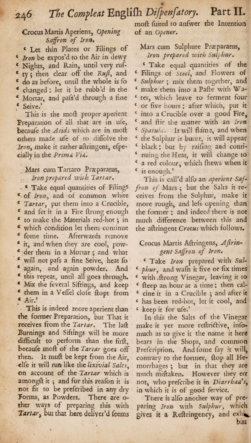 moft fuited to anfwer the Intention Crocus Martis Aperiens, Opening Saffron of Iron. « Let thin Plates or Pilings of s Iron be expos’d to the Air in dewy * Nights, and Rain, until very rut s ty; then clear off the Ruft, and c do as before, until the whole is fo * changed: let it be rubb’d in the c Mortar, and pafs’d through a fine f Seive.’ This is the moft proper aperient Preparation of all that are in ufe, becaufe the Acids which are in moll others made ufe of to diffolve the Irony make it rather aftringent, efpe- cially in the Prima Via. Mars cum Tartaro Praeparatus, Iron prepared with Tartar. * Take equal quantities of Filings e of Iron, and ot common white e Tartar, put them into a Crucible, e and fet it in a Fire ftrong enough £ to make the Materials red-hot; in * which condition let them continue € fome time. Afterwards remove & it, and when they are cool, pow- g der them in a Mortar ; and what * will not pafs a fine Seive, heat fo * again, and again powder. And e this repeat, until all goes through. c Mix the feveral Siftings, and keep * them in a Veffel clofe ftopt from « Air.® This is indeed more aperient than the former Preparation, but That it receives from the Tartar. The laft Burnings and Siftings will be more difficult to perform than the firft, becaufe moft of the Tartar goes off then. It muft be kept from the Air, clfe it will run like the lixivial Salts, on account of the Tartar which is amongft it and for this reafon it is not fit to be prefcribed in any dry Forms, as Powders. There are o- ther ways of preparing this with Tartar; but that here deliver’d feems of an Opener. Mars cum Sulphure Praeparatus, Iron prepared with Sulphur. 1 Take equal quantities of the c Filings of Steely and Flowers of € Sulphur ; mix them together, and ( make them into a Pafte with Wa- e ter, which leave to ferment four c or five hours : after which, put it into a Crucible over a good Fire, c and ftir the matter with an Iron £ Spatula. It will flame, and when c the Sulphur is burnt, it will appear 4 black: but by railing and conti- * nuing the Heat, it will change to € a red colour, which fhews when it € is enough.9 This is call’d alfo an aperient Saf¬ fron of Mars ; but the Salts it re¬ ceives from the Sulphur, make it more rough, and lefs opening than the former : and indeed there is not much difference between this and the aftringent Crocus which follows. Crocus Martis Aftringens, Aftrin¬ gent Saffron of Iron. c Take Iron prepared with Sul- * phur, and wafh it five or fix times c with .ftrong Vinegar, leaving it to c fteep an hour at a time: then cal- c cine it in a Crucible ; and after it c has been red-hot, let it cool, and c keep it for ufe.’ In this the Salts of the Vinegar make it yet more reftriffive, info- much as to give it the name it herd bears in the Shops, and common Prefcription. And fome fay it will, contrary to the former, ftop all He¬ morrhages ; but in that they are much miftaken. However they err not, who prefcribe it in Ttiarrh&a V, in which it is of good fervice. There is alfo another way of pre¬ paring Iron with Sulphur, which gives it a Reftringency, and exh^ bits