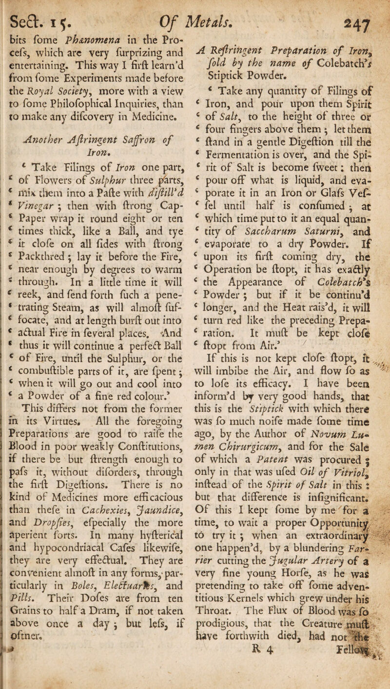 bits Tome Phenomena in the Pro- cefs, which are very furprizing and entertaining. This way I firft learn’d from fome Experiments made before the Royal Society, more with a view to fome Philofophical Inquiries, than to make any difeovery in Medicine. Another Afiringent Saffron of Iron. c Take Pilings of Iron one part, * of Flowers of Sulphur three p&rts, € mix them into a Pafte with difiill’d * Vinegar ; then with ftrong Cap- € Paper wrap it round eight or ten € times thick, like a Ball, and tye ‘ it clofe on all (ides with ftrong 5 Packthred ; lay it before the Fire, s near enough by degrees to warm s through. In a little time it will e reek, and fend forth fuch a pene- ‘ trating Steam, as will almoft fuf- c focate, and at length burft out into * a&ual Fire in federal places. A.nd c thus it will continue a perfed Ball c of Fire, until the Sulphur, or the c combuftible parts of it, are (pent 5 c when it will go out and cool into 4 a Powder of a fine red colour.’ This differs not from the former in its Virtues. All the foregoing Preparations are good to raife the Blood in poor weakly Conftitutions, if there be but ftrength enough to pafs it, without diforders, through the firft Digeftions. There is no kind of Medicines more efficacious than thefe in Cachexies, Jaundice, and Dropfies, efpecially the more aperient forts. In many hyfterical and hypocondriacal Cafes likewife, they are very effe&ual. They are convenient almoft in any forms,-par¬ ticularly in Boles, Eleffuarks, and Pills. Their Dofes are from ten Grains to half a Dram, if not taken above once a day : but lefs, if ©ftner. A Refiringent Preparation of lron% fold by the name of Colebatch’j? Stiptick Powder. * Take any quantity of Filings ©f 6 Iron, and pour upon them Spirit c of Salt, to the height of three or c four fingers above them ^ let them 6 ftand in a gentle Digeftion till the * Fermentation is over, and the Spi- c rit of Salt is become fweet: then c pour off what is liquid, and eva- 4 porate it in an Iron or Glafs Vef- ( fel until half is confumed j at e which time put to it an equal quan- c tity of Saccharum Saturniy and c evaporate to a dry Powder. If * upon its firft coming dry, the c Operation be ftopt, it has exadly c the Appearance of Colehatch*s c Powder 5 but if it be continu’d c longer, and the Heat rais’d, it will € turn red like the preceding Prepa- c ration. It muft be kept cloffe c ftopt from Air.’ If this is not kept clofe ftopt, it will imbibe the Air, and flow fo as  to lofe its efficacy. I have been inform’d by very good hands, that this is the Stiptick with which there was fo much noife made fome time ago, by the Author of Novum Lu¬ men Chirurgicum, and for the Sale of which a Patent was procured § only in that was ufed Oil of Vitriol9 inftead of the Spirit of Salt in this : but that difference is infignificant. Of this I kept fome by me for a time, to wait a proper Opportunity to try it ; when an extraordinary one happen’d, by a blundering Var¬ ner cutting the Jugular Artery of a very fine young Horfe, as he was pretending to take off* fome adven¬ titious Kernels which grew under his Throat. The Flux of Blood was fo prodigious, that the Creature muff, have forthwith died, had not tht