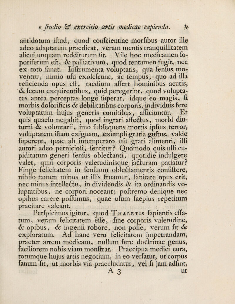 antidotum iftud, quod confcientiae morfibus autor ille adeo adaptatum praedicat, veram mentis tranquillitatem alicui unquam redditurum fit. Vile hoc medicamen fo- poriferum eft, & palliativum, quod tentamen fugit, nec ex toto fanat. Inftrumenta voluptatis, qua fenius mo^ ventur, nimio ufu exolefcunt, ac tempus, quo ad illa reficienda opus eft, taedium affert hominibus acutis, & fecum exquirentibus, quid peregerint, quod volupta¬ tes antea perceptas longe fuperat, idque eo magis, fi morbis doiorificis & debilitatibus corporis, individuis fere voluptatum hujus generis comitibus, afficiuntur. Et quis quaefo negabit, quod ingrati affe&us, morbi diu¬ turni & voluntarii, imo fubfequens mortis ipfius terror, voluptatem iftaro exiguam, exempli gratia guftus, valde fuperent, quae ab intemperato ufu grati alimenti, illi autori adeo perniciofi, fentitur? Quomodo quis ulli cm piditatum generi fenfus oble<ftanti, quotidie indulgere valet, quin corporis valetudinisque jadluram patiatur? Finge felicitatem in fenftmm obieftamentis confiftere, nihilo tamen minus ut illis fruamur, fanitate opus erit, nec minus intelle&u, in dividendis & ita ordinandis vo- luptatibus, ne corpori noceant; poftremo denique nec opibus carere poffumus, quae urum faepius repetitum praeftare valeant. Perfpicimus igitur, quod Thaletis fapientis effa¬ tum, veram felicitatem effe, fine corporis valetudine, opibus, & ingenii robore, non polfe, verum fit & exploratum. Ad hanc vero felicitatem impetrandam, praeter artem medicam, nullum fere doftrinae genus, faciliorem nobis viam monftrat. Praecipua medici cura, totumque hujus artis negotium, in eo verfatur, ut corpus fartum fit, ut morbis via praecludatur, yel fi jam adlint, A3 ut