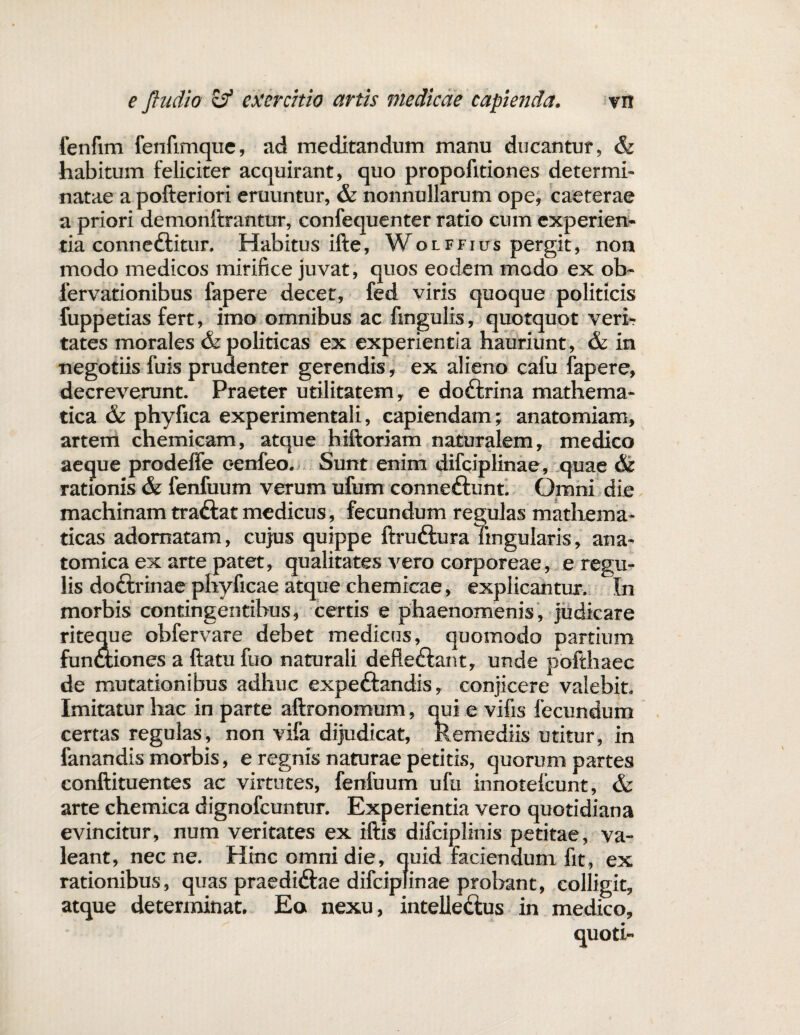 fenfim fenfimque, ad meditandum manu ducantur, & habitum feliciter acquirant, quo propofitiones determi¬ natae a pofteriori eruuntur, & nonnullarum ope, caeterae a priori demonftrantur, confequenter ratio cum experien¬ tia conne&itur. Habitus ifte, Wolffius pergit, non modo medicos mirifice juvat, quos eodem modo ex ob- fervationibus fapere decet, fed viris quoque politicis fuppetias fert, imo omnibus ac ftngulis, quotquot veri¬ tates morales & politicas ex experientia hauriunt, & in negotiis fuis prudenter gerendis, ex alieno cafu fapere, decreverunt. Praeter utilitatem, e do&rina mathema¬ tica & phyfica experimentali, capiendam; anatomiam, artem chemicam, atque hiftoriam naturalem, medico aeque prodeffe eenfeo. Sunt enim difciplinae, quae & rationis & fenfuum verum ufum conne&unt. Omni die machinam traftat medicus, fecundum regulas mathema¬ ticas adornatam, cujus quippe ftrufturaTingularis, ana¬ tomica ex arte patet, qualitates vero corporeae, e regu¬ lis do£trinae phyficae atque chemicae, explicantur. In morbis contingentibus, certis e phaenomenis, judicare riteque obfervare debet medicns, quomodo partium funwiones a ftatu fuo naturali defieftant, unde pofthaec de mutationibus adhuc expe&andis, conjicere valebit. Imitatur hac in parte aftronornum, qui e vifis fecundum certas regulas, non vifa dijudicat, Remediis utitur, in fanandis morbis, e regnis naturae petitis, quorum partes conftituentes ac virtutes, fenfuum ufu innotelcunt, & arte chemica dignofcuntur. Experientia vero quotidiana evincitur, num veritates ex iftis difciplinis petitae, va¬ leant, nec ne. Hinc omni die, quid faciendum fit, ex rationibus, quas praedidfae difciplinae probant, colligit, atque determinat. Eo nexu, intelle&us in medico, quoti-