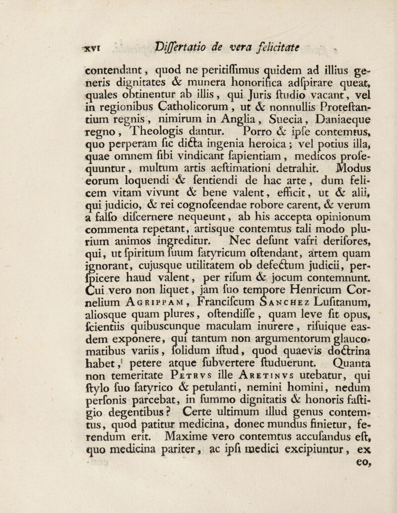 contendant, quod ne peritiffimus quidem ad illius ge¬ neris dignitates & munera honorifica adfpirare queat, quales obtinentur ab illis, qui Juris ftudio vacant, vel in regionibus Catholicorum , ut & nonnullis Proteftan- tium regnis , nimirum in Anglia , Suecia, Daniaeque regno, Theologis dantur. Porro & ipfe contemtus, quo perperam fic difta ingenia heroica; vel potius illa, quae omnem fibi vindicant fapientiam, medicos profe- quuntur, multum artis aeftimationi detrahit. Modus eorum loquendi & fentiendi de hac arte, dum feli¬ cem vitam vivunt & bene valent, efficit, ut & alii, qui judicio, & rei cognofeendae robore carent, & verum a falfo difcernere nequeunt, ab his accepta opinionum commenta repetant, artisque contemtus tali modo plu¬ rium animos ingreditur. Nec defunt vafri derifores, qui, ut fpiritum fuum fatyricum oftendant, artem quam ignorant, cujusque utilitatem ob defedtum judicii, per- foicere haud valent, per rifum & jocum contemnunt. Cui vero non liquet, jam fuo tempore Henricum Cor¬ nelium Agrippam, Francifcum Sanchez Lufitanum, aliosque quam plures, oftendiffe , quam leve fit opus, fcientiis quibuscunque maculam inurere, rifuique eas¬ dem exponere, qui tantum non argumentorum glauco¬ matibus variis, folidum iftud, quod quaevis dodtrina habet,5 petere atque fubvertere ftuduerunt. Quanta non temeritate Petrvs ille Aretinvs utebatur, qui ftylo fuo fatyrico & petulanti, nemini homini, nedum perfonis parcebat, in fummo dignitatis & honoris fafti- gio degentibus? Certe ultimum illud genus contem¬ tus , quod patitur medicina, donec mundus finietur, fe¬ rendum erit. Maxime vero contemtus accufandus eft, quo medicina pariter, ac ipfi medici excipiuntur, ex eo.