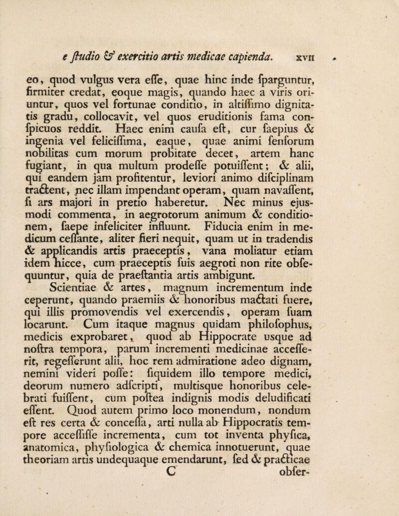 eo, quod vulgus vera effe, quae hinc inde fparguntur, firmiter credat, eoque magis, quando haec a viris ori¬ untur, quos vel fortunae conditio, in altiftimo dignita¬ tis gradu, collocavit, vel quos eruditionis fama con- fpicuos reddit. Haec enim caufa eft, cur faepius & ingenia vel feliciflima, eaque, quae animi fenforum nobilitas cum morum probitate decet, artem hanc fugiant, in qua multum prodeffe potuiffent; & alii, qui eandem jam profitentur, leviori animo difciplinam tra£bent, pec illam impendant operam, quam navaffent, fi ars majori in pretio haberetur. Nec minus ejus¬ modi commenta, in aegrotorum animum & conditio¬ nem, faepe infeliciter influunt. Fiducia enim in me¬ dicum cenante, aliter fieri nequit, quam ut in tradendis & applicandis artis praeceptis, vana moliatur etiam idem hicce, cum praeceptis iuis aegroti non rite oble- quuntur, quia de praeftantia artis ambigunt. Scientiae & artes, magnum incrementum inde ceperunt, quando praemiis & honoribus madlati fuere, qui illis promovendis vel exercendis, operam fuam locarunt. Cum itaque magnus quidam philofophus, medicis exprobaret, quod ab Hippocrate usque ad noftra tempora, parum incrementi medicinae accefle- rit, regeflerunt alii, hoc rem admiratione adeo dignam, nemini videri poffe: fiquidem illo tempore medici, deorum numero adfcripti, multisque honoribus cele¬ brati fuiffent, cum poftea indignis modis deludificari eflent. Quod autem primo loco monendum, nondum eft res certa & concefla, arti nulla ab Hippocratis tem¬ pore accefliffe incrementa, cum tot inventa phyfioa, anatomica, phyfiologica & chemica innotuerunt, quae theoriam artis undequaque emendarunt, fed & pradhcae C obfer-