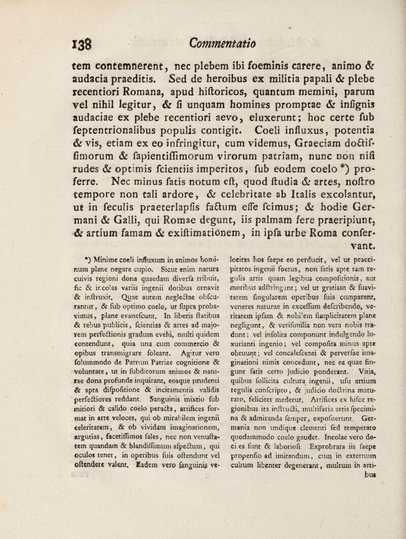 tem contemnerent, nec plebem ibi foeminis carere, animo & audacia praeditis. Sed de heroibus ex militia papali & plebe recentiori Romana, apud hiftoricos, quantum memini, parum vel nihil legitur, & li unquam homines promptae & infignis audaciae ex plebe recentiori aevo, eluxerunt; hoc certe fub feptentrionalibus populis contigit. Coeli influxus, potentia & vis, etiam ex eo infringitur, cum videmus, Graeciam do&if- fimorum & fapientiHimorum virorum patriam, nunc non nili rudes & optimis fcientiis imperitos, fub eodem coelo *) pro* ferre. Nec minus fatis notum eft, quod ftudia & artes, noltro tempore non tali ardore, & celebritate ab Italis excolantur, ut in feculis praeterlapfis fa£him elTe fcimus; & hodie Ger¬ mani & Galli, qui Romae degunt, iis palmam fere praeripiunt, & artium famam & exiftimationem, in ipfa urbe Roma confer- vant. *) Minime coeli influxum in animos homi¬ num plane negare cupio. Sicut enim natura cuivis regioni dona quaedam diverfa tribuit, fic & incolas variis ingenii dotibus ornavit & inftruxit, Quae autem neglectae obfcu* rantur, & fub optimo coelo, ut fupra proba¬ vimus, plane evanefcunt. In liberis flatibus & rebus publicis, fcientias & artes ad majo¬ rem perfe&ionis gradum evehi, multi quidem contendunt, quia una cum commercio & opibus transmigrare foleant. Agitur vero folummodo de Patrum Patriae cognitione & voluntate, ut in fubditorum animos & natu¬ rae dona profunde inquirant, eosque prudenti & apta difpofitione & incitamentis validis perferiores reddant. Sanguinis mixtio fub mitiori & calido coelo pera&a, artifices for¬ mat in arte veloces, qui ob mirabilem ingenii celeritatem, & ob vividam imaginationem, argutias, facetiflimos fales, nec non venufla- tem quandam & blandiflimum afpe£tum, qui oculos tenet, in operibus fuis oftendunt vel oftendere valent. Eadem vero fanguinis ve¬ locitas hos faepe eo perducit, vel ut praeci¬ pitatos ingenii foetus, non fatis apte tam re¬ gulis artis quam legibus compofitionis, aut moribus adftringant; vel ut gratiam & fuavi- tatem Angularem operibus fuis comparent, veneres naturae in exceflum defcribendo, ve¬ ritatem ipfam & nobilem fimplicitatem plane negligunt,- & verifimilia non vera nobis tra¬ dunt ; vel infolita componunt indulgendo lu¬ xurianti ingenio; vel compofita minus apte obruunt; vel concalelcenti & perverfae ima¬ ginationi nimis concedunt, nec ea quae fin¬ gunt fatis certo judicio ponderant. Vitia, quibus follicita cultura ingenii, ufu artium regulis confcripto, & judicio do£lrina matu¬ rato, feliciter medetur. Aurifices ex hifce re¬ gionibus ita inftru&i, multifaria artis fpecimi- na & admiranda fetnper, expofuerunt. Ger¬ mania non undique clementi fed temperato quodammodo coelo gaudet. Incolae vero de- ci es funt & laboriofi Exprobrata iis faepe propenfio ad imitandum, cum in externum cultum libenter degenerant, multum in arti¬ bus