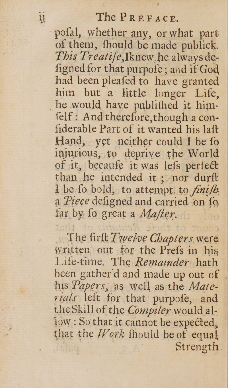 a The PREFACE. of them, fhould be made publick. This Trveati/e,tknew,he always de- hin but a httle longer Life, of it, becaufe it was lefs perfect than he intended it ; nor durft a Prece defigned and carried on {9 iar by. fo great a Ma/ffer. Written out for the Prefs in his Life-time. The Remainder hath been gather’d and made up out of the Skill of the Compzler would al- that the Work thould be of equal,