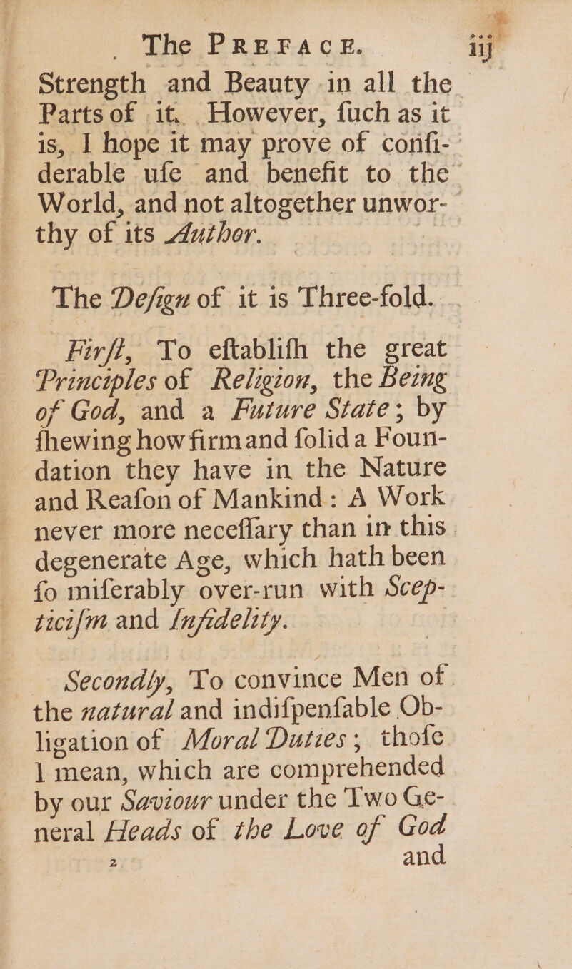 Parts of .it. However, fuch as it thy of its Author. Firff, To eftablifh the great Principles of Religion, the Being of God, and a Future State; by fhewing how firmand folida Foun- dation they have in the Nature and Reafon of Mankind: A Work degenerate Age, which hath been fo miferably over-run with scep- ticifm and [nfedeltty. | the zatura/ and indifpenfable Ob- 1 mean, which are comprehended by our Saviour under the Two Ge- neral Heads of the Love of God 2 and