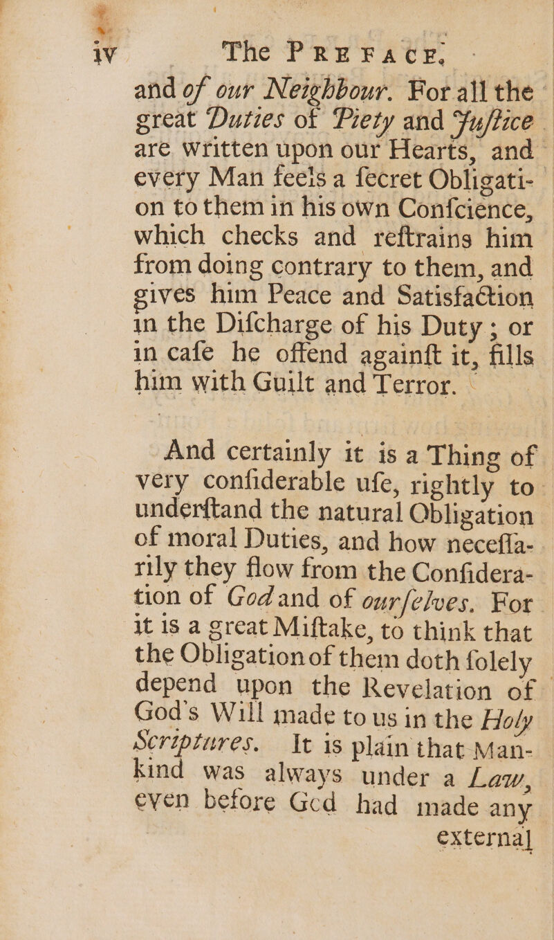 » iv So) SRC) fe rece. and of our Neihbour. For all the great Duties ot Piety and Fu/tice are Written upon our Hearts, and every Man feeis a fecret Obligati- © on to them in his own Confcience, — which checks and reftrains him — from doing contrary to them, and | ives him Peace and Satisfaction | in the Difcharge of his Duty ; or in cafe he offend againft it, fills him with Guilt and Terror. — And certainly it is a Thing of - very confiderable ufe, rightly to under{tand the natural Obligation of moral Duties, and how necefla- rily they flow from the Confidera- tion of Gedand of ourfelves, For the Obligation of them doth folely depend upon the Revelation of — God's Will made to us in the Holy Scriptures. It is plain that Man- — kind was always under a Law, even before Ged had made any | externa]