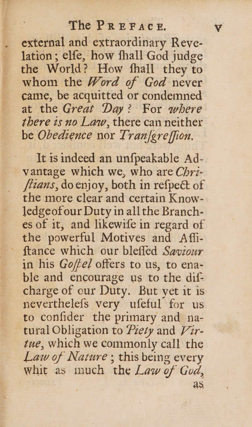 . external and extraordinary Reve- lation; elfe, how fhall God judge the World? How fhall they to ~ whom the Word of God never ~ eame, be acquitted or condemned at the Great Day? For where there ts no Law, there can neither be Obedience nor Tran/greffion. It is indeed an unfpeakable Ad- vantage which we, who are Chri- fttans, do enjoy, both in refpeét of the more clear and certain Know- jedgeofour Duty in all the Branch- es of it, and likewife in regard of the powerful Motives and Afii- ~ ftance which our blefled Saviour in his Goffe/ offers to us, to ena- ble and encourage us to the dif- charge of our Duty. But vet it is - neverthelefs very ufeful for us to confider the primary and na- tural Obligation to Pzety and Vir- tue, which we commonly call the Law of Nature ; this being every whit as much the Law of God,