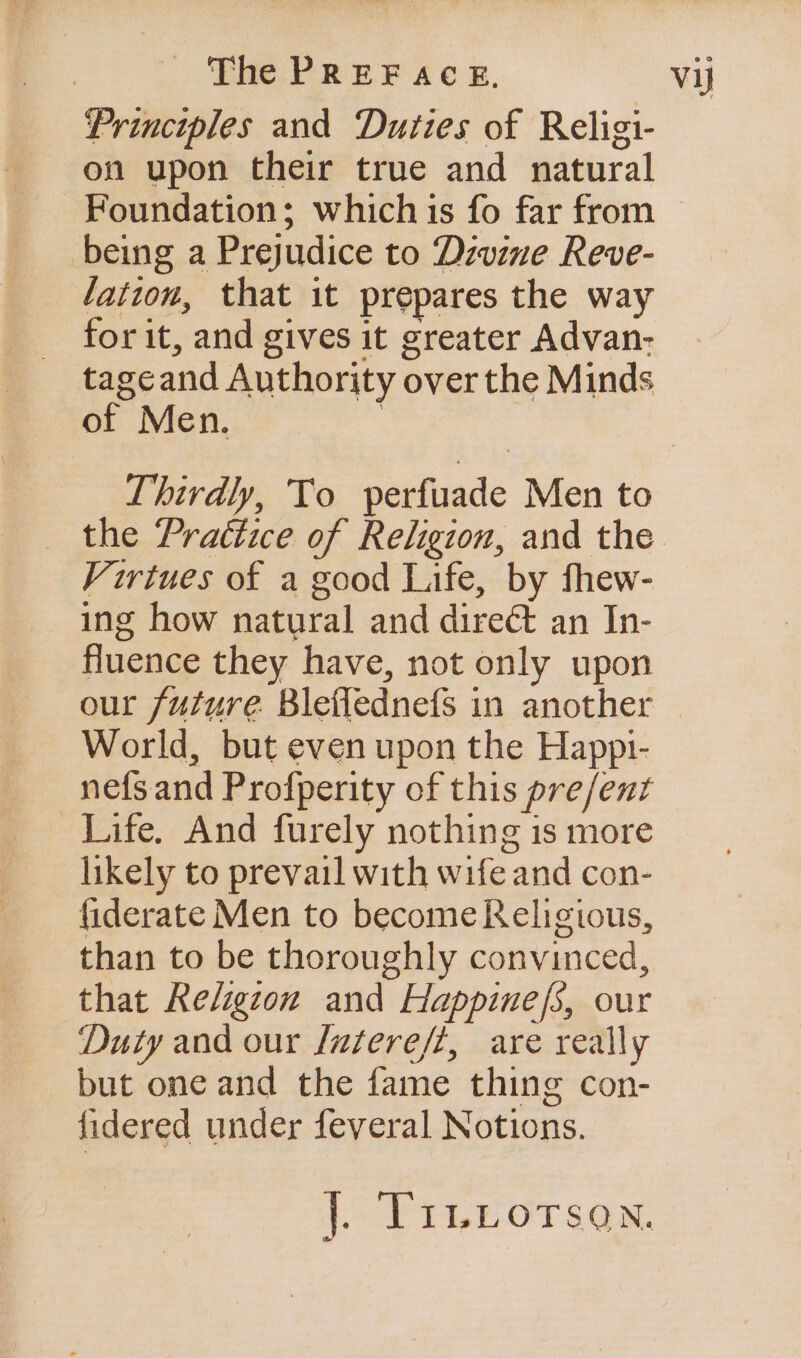 Principles and Duties of Religi- on upon their true and natural Foundation; which is fo far from being a Prejudice to Dzvine Reve- lation, that it prepares the way for it, and gives it greater Advan- tageand Authority over the Minds of Men. | Thirdly, To perfuade Men to Virtues of a good Life, by fhew- ing how natural and direct an In- fluence they have, not only upon World, but even upon the Happ1- nefsand Profperity of this pre/ent Life. And furely nothing is more likely to prevail with wife and con- fiderate Men to become Religious, than to be thoroughly convinced, that Religzon and Happine/s, our Duty and our [uatereft, are really but one and the fame thing con- fidered under feveral Notions. LP TLE OT SQm.