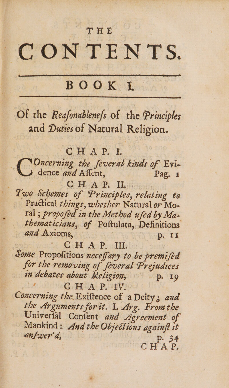 CONTENTS. BOOK I Of the Reafonablene/s of the Principles and Duties of Natural Religion. CHAP. L ‘ (Oneerning the Several kinds of Evi= J dence and Affent, Pag. &amp; CHAP, Il: wo Schemes of Principles, relating to Practical things, whether Natural or Mo- tal ; propofed in the Method ufed by Ma- thematicians, of Poftulata, Definitions and Axioms, — 3 p. 18 . “{ OsB AcPy TH: | _ Some Propofitions necefary to be premifed for the removing of feveral Prejudues _ in debates about Religion, ip 1g ‘ CHAP. IW Concerning the Exiftence of a Deity; and the Arguments for it. 1. Arg. Fromthe Univerfal Confent and Agreement of Mankind: ud the Objeétions againft it anfwer a, Pp. 34 Aue CHAP,