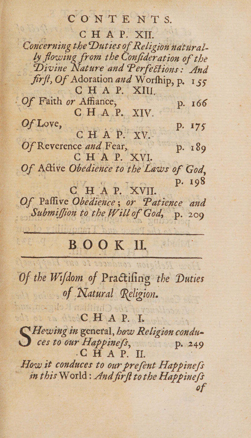 Cw Px by flowing from the Confideration of the - Divine Nature and Perfeéttions: And - Sirft Of Adoration azd Worhhip, p. 155 pe aoncet Ae OS ELL, OF Faith or Affiance, p. 166 . CHA. P, XIV. _ Of Love, . ph Fee = {et Si ea cia aia eS Of Reverence Med NGAl. Ye 189 CHA P. XVI Of Adtive Obedience to the Laws of God, p. 198 ade ge en ‘XVIL hE | to the W. abl f God, Pp. 209 “BOOK It. a Natural Religion. “CHAP. eA ces to our flappinefs, Pp. 249 pC AP. IL in this World: And rae tothe Mappinese