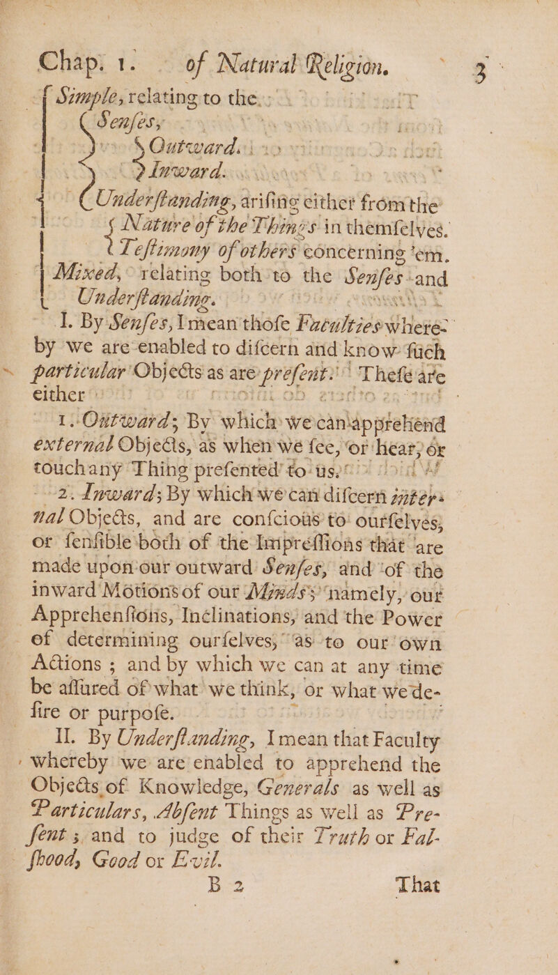 Sf Szmple, relating to thie. : Mt: Oaafery | \ Outward. | S lnward. . ee Unde pending, aif fig either from nile Pa Nature of the T, hin: es in themfelves, Ti eftimaony of others concerning ‘em. | Mixed, relating both to the Seafes aud t Underftanding. I. By Senfes, Iman thofe Sa uas where. by we are-enabled to difcern and know fich ~ particular’ serclanatet as are pi ie a Ps are either) | 1. Outward; By which. we eanlipsehend external Obj edls, as when we Yee ‘or: ‘hear; OK | touchany Thing prefented’ tots) 2. dnward; By which wecan difeern satehs : Hal Objects, and are confcious’ to: ourfelyes, or fenfible both of the Impreffions that ‘are made upon'our outward Sev/es, and ‘of the inward Motions of our Mndsy namely, out _Apprchenfions, In¢linations, and the Power of determining ourfelves,”'as to our’ own AGions ; and by which we can at any time be alfred 6f what we think, or what wede- fire or purpofe. IL. By Underftanding, Imean that Faculty ‘whereby we are enabled to apprehend the Objedats of Knowledge, Generals as well as Particulars, Abfent Things as well as Pre- fent ;.and to judge of es Truth or Fal- _ foood, Good or Evil. B 2 That POET 5 KAD,