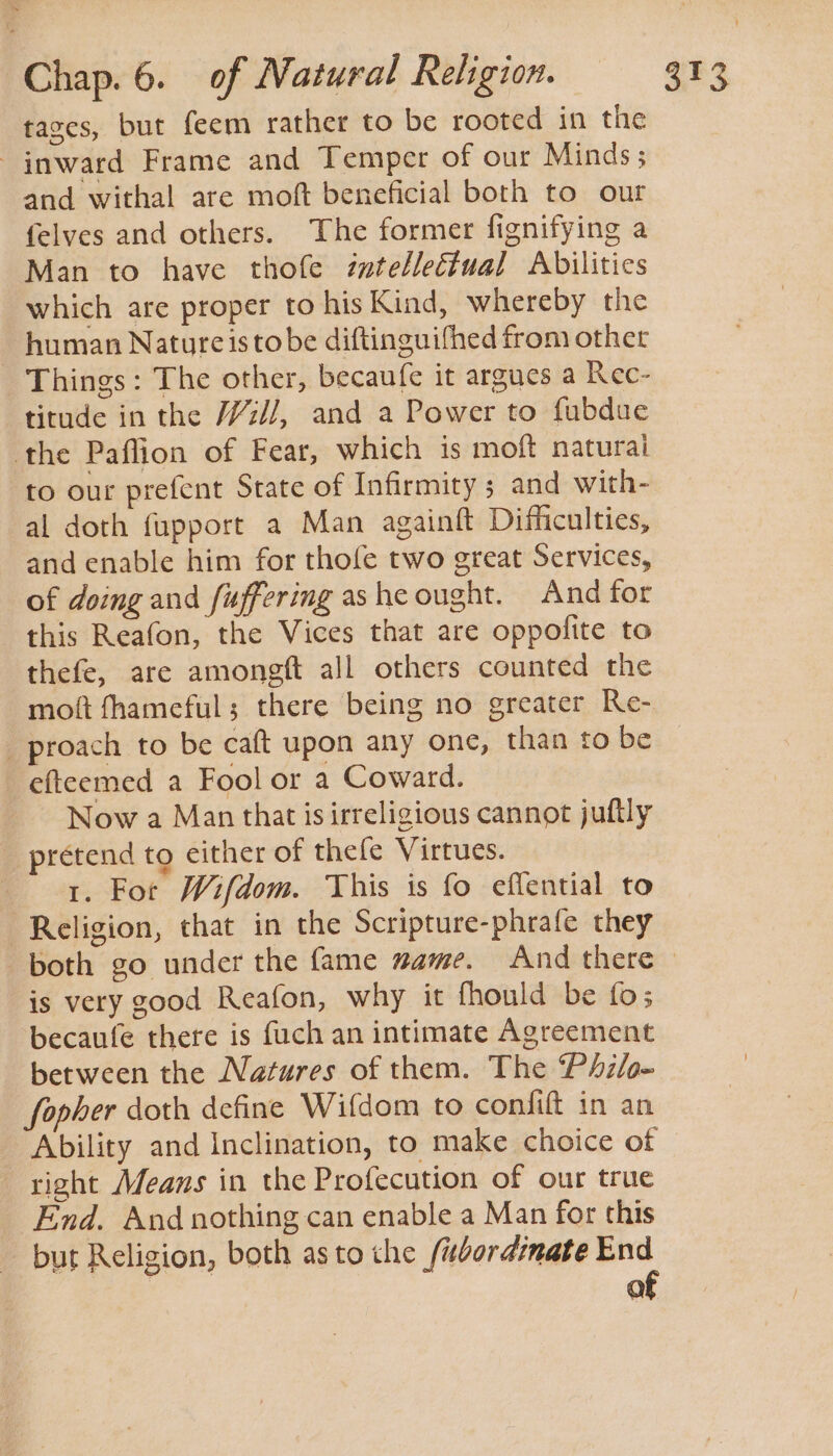 tases, but feem rather to be rooted in the inward Frame and Temper of our Minds; and withal are moft beneficial both to our felves and others. The former fignifying a Man to have thofe iztelleétual Abilities which are proper to his Kind, whereby the human Natureistobe diftinguifhed from other Things: The other, becaufe it argues a Rec- titude in the /z//, and a Power to fubdue the Paflion of Fear, which is moft naturai to our prefent State of Infirmity 5 and with- al doth fupport a Man againft Difficulties, and enable him for thofe two great Services, of doing and fuffering ashe ought. And for this Reafon, the Vices that are oppofite to thefe, are amongft all others counted the moft fhameful; there being no greater Re- _ proach to be caft upon any one, than to be efteemed a Fool or a Coward. Now a Man that is irreligious cannot juftly pretend to either of thefe Virtues. 1. For Wifdom. This is fo effential to Religion, that in the Scripture-phrafe they both go under the fame mame. And there © is very good Reafon, why it fhould be fo; becaufe there is fuch an intimate Agreement between the Natures of them. The Philo- fopher doth define Wifdom to confift in an Ability and Inclination, to make choice of right Means in the Profecution of our true End. And nothing can enable a Man for this but Religion, both as to che /ubordrmate End of