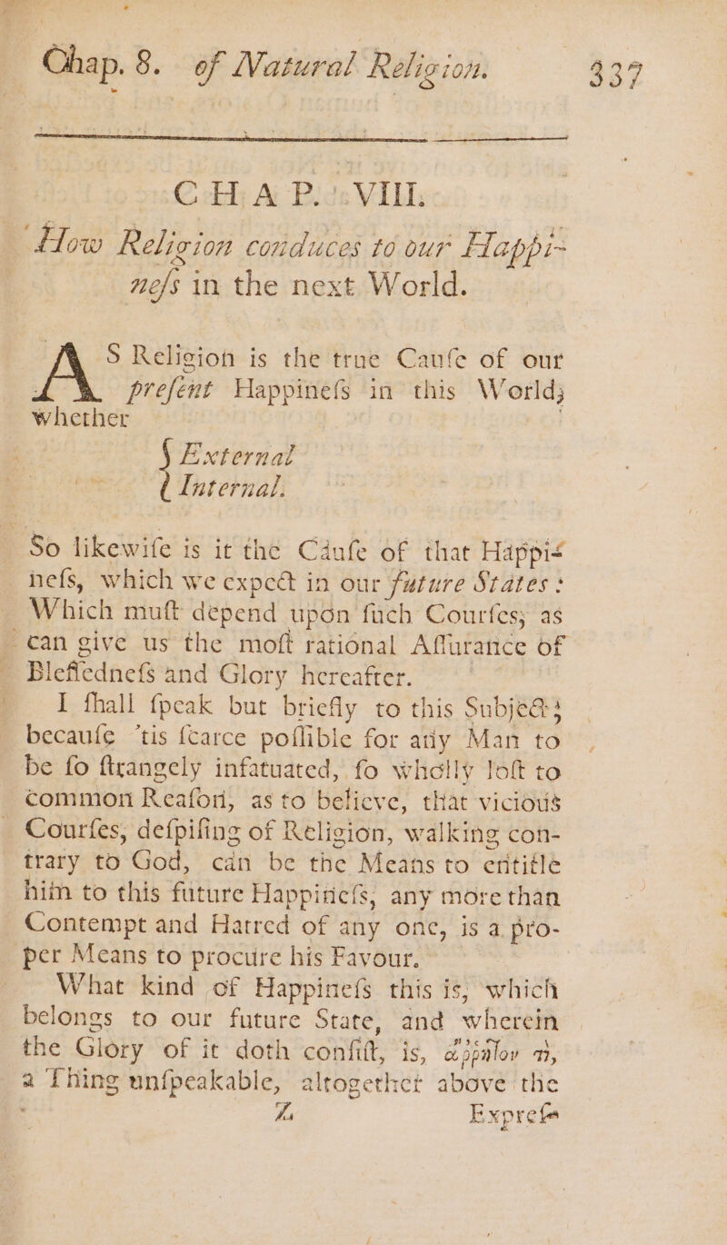 * How Religion conduces to our Happi- ne/s in the next World. S Religion is the trne Caufe of our : prefent Happinefs in this World) whether | § External ( Internal. nefs, which we expeét in our future States : Which muft depend upon fuch Courfes; as Bleflednefs and Glory hereafter. I fhall {peak but briefly to this Subje@s becaufe ‘tis {carce poflible for atiy Man to be fo ftrangely infatuated, fo wholly loft to common Reafor, as to belicve, that vicious Courtfes, defpifing of Religion, walking con- trary to God, cdn be the Means to eritiéle him to this future Happine{s, any more than Contempt and Hatred of any onc, is a pro- per Means to procure his Favour.” What kind of Happinefs this is; which belongs to our future State, and wherein the Glory of it doth confit, is, djpalov 7, a Thing unfpeakable, altrogerhct above the Z, Expref