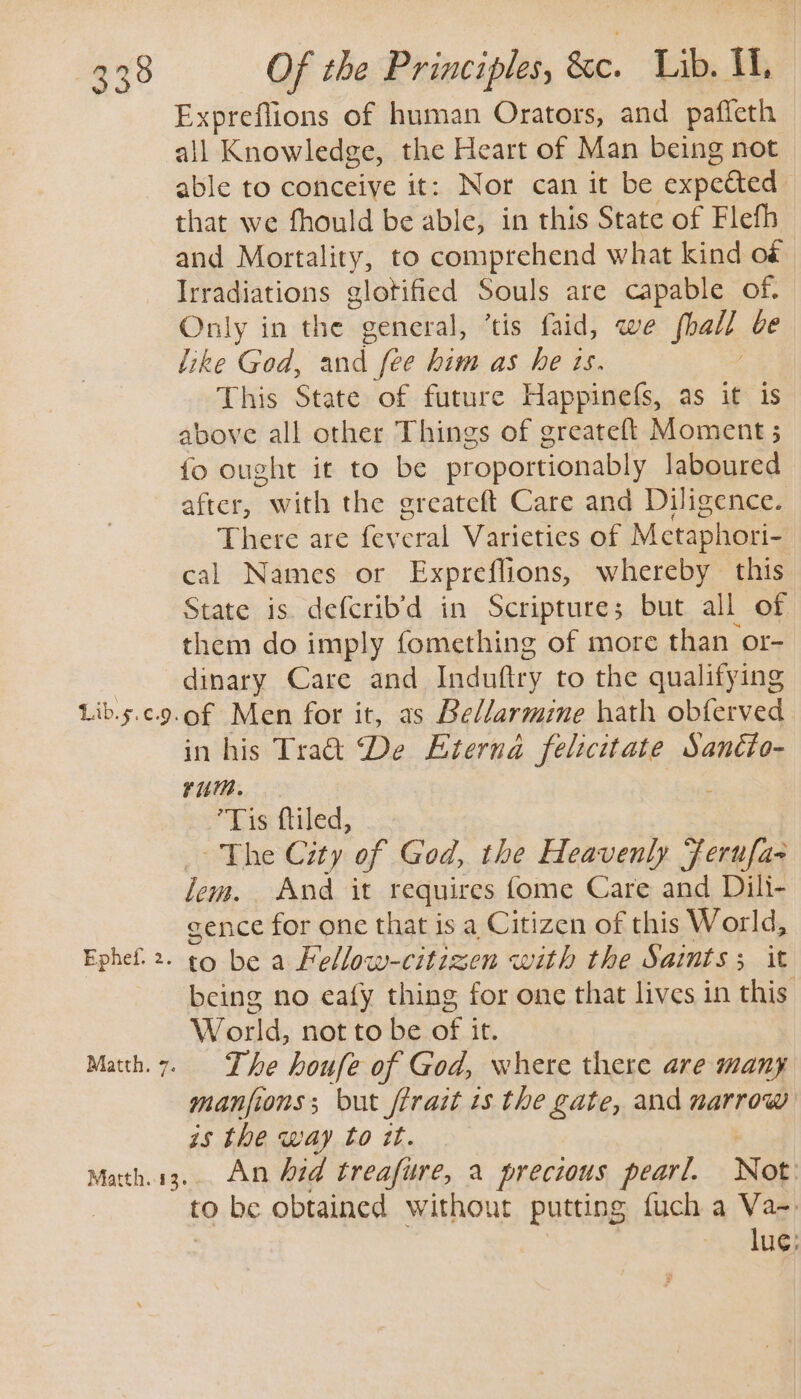 339 Lib.5.¢.9. Ephef. 2. Matth. 7 Matth..413. Of the Principles, &c. Lib. I, Expreflions of human Orators, and paffeth — all Knowledge, the Heart of Man being not able to conceiye it: Nor can it be expeéted that we fhould be able, in this State of Flefh and Mortality, to comprehend what kind of Irradiations glotified Souls are capable of, Only in the general, ‘tis faid, we foalt be like God, and (ee him as he ts. This State of future Happinefs, as it is above all other Things of greateft Moment ; fo ought it to be proportionably laboured after, geil the greateft Care and Diligence. There are fev cral Varieties of Metaphori- cal Names or Expreflions, whereby this State is. deferib’d in Scripture; but all of them do imply fomething of more than or- dinary Care and Induftry to the qualifying of Men for it, as Bellarmine hath obferved in his Tra ‘De Eterna felicitate Sanéto- rum. Tis ftiled, “Khe City of God, the Heavenly Ferufas lem. Avd it requires fome Care and Dili- cence for one that is a Citizen of this World, to be a Fellow-citizen with the Saints ; it being no eafy thing for one that lives in this World, not to be ot it. The houfe of God, where there are many manfions; but ftrait is the gate, and narrow is the way to it. An hid treafure, a precious pearl. Not to be obtained without putting fuch a Va-. lug}