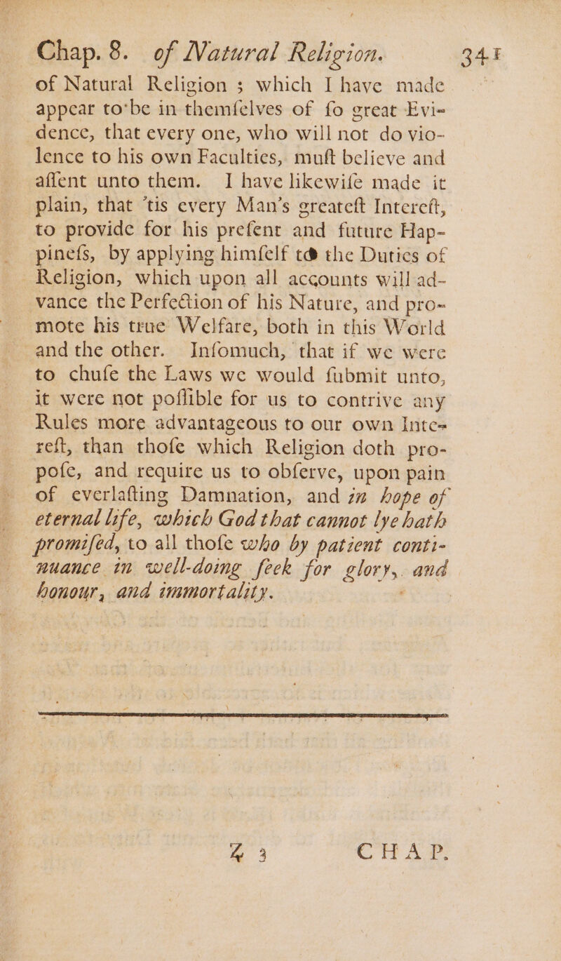 of Natural Religion ; which I have made appear tobe in themfelves of fo great Evi- dence, that every one, who will not do vio- lence to his own Faculties, muft believe and affent unto them. I have likewife made it plain, that ‘tis every Man’s ereateft Intereft, to provide for his prefent and future Hap- pinefs, by applying himfelf t@ the Dutics of Religion, which upon all accounts will ad- vance the Perfetion of his Nature, and pro- mote his true Welfare, both in this World andthe other. IJnfomuch, that if we were to chufe the Laws we would fubmit unto, it were not poflible for us to contrive any Rules more advantageous to our own Inte-= reft, than thofe which Religion doth pro- pofe, and require us to obferve, upon pain of everlafting Damnation, and zz hope of eternal life, which God that cannot lye hath promifed, to ail tholfe who by patient conti- nuance in well-doing feek for glory, and honour, and immortality. : ae CHAP.