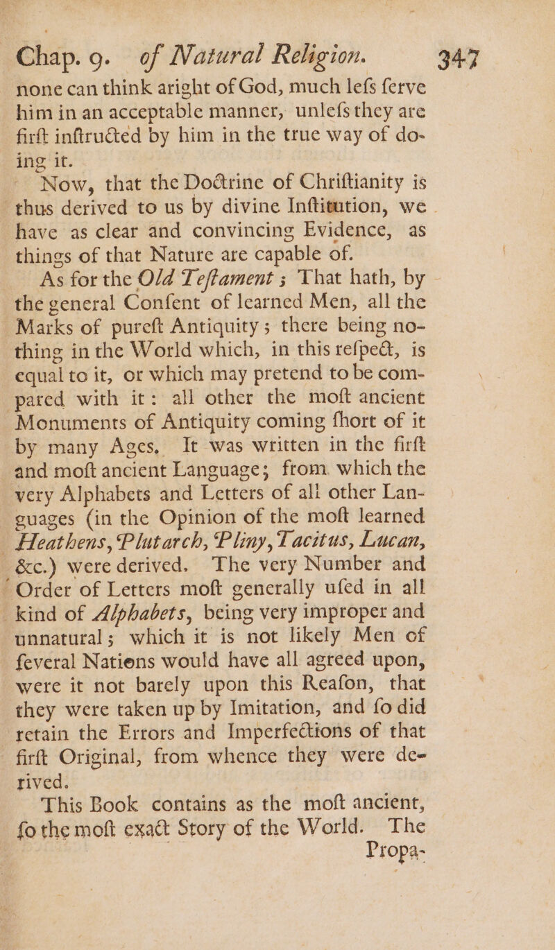 none can think aright of God, much lefs ferve him in an acceptable manner, unlefsthey are firtt inftructed by him in the true way of do- ing it. Now, that the Doatrine of Chriftianity is thus derived to us by divine Inftitution, we . have as clear and convincing Evidence, as things of that Nature are capable of. As for the Old Teftament ; That hath, by - the general Confent of learned Men, all the Marks of pureft Antiquity; there being no- thing in the World which, in this refped, is equal to it, or which may pretend to be com- pared with it: all other the moft ancient Monuments of Antiquity coming fhort of it by many Ages, It was written in the firft and moft ancient Language; from. which the very Alphabets and Letters of all other Lan- guages (in the Opinion of the moft learned _ Heathens, Plutarch, Pliny, Tacitus, Lucan, _&amp;c.) were derived. The very Number and “ Order of Letters moft generally ufed in all _kind of Alphabets, being very improper and unnatural; which it is not likely Men of _ feveral Nations would have all agreed upon, were it not barely upon this Reafon, that they were taken up by Imitation, and fo did retain the Errors and Imperfections of that firft Original, from whence they were de- rived. This Book contains as the moft ancient, fo the moft exact Story of the World. The ee Propa-