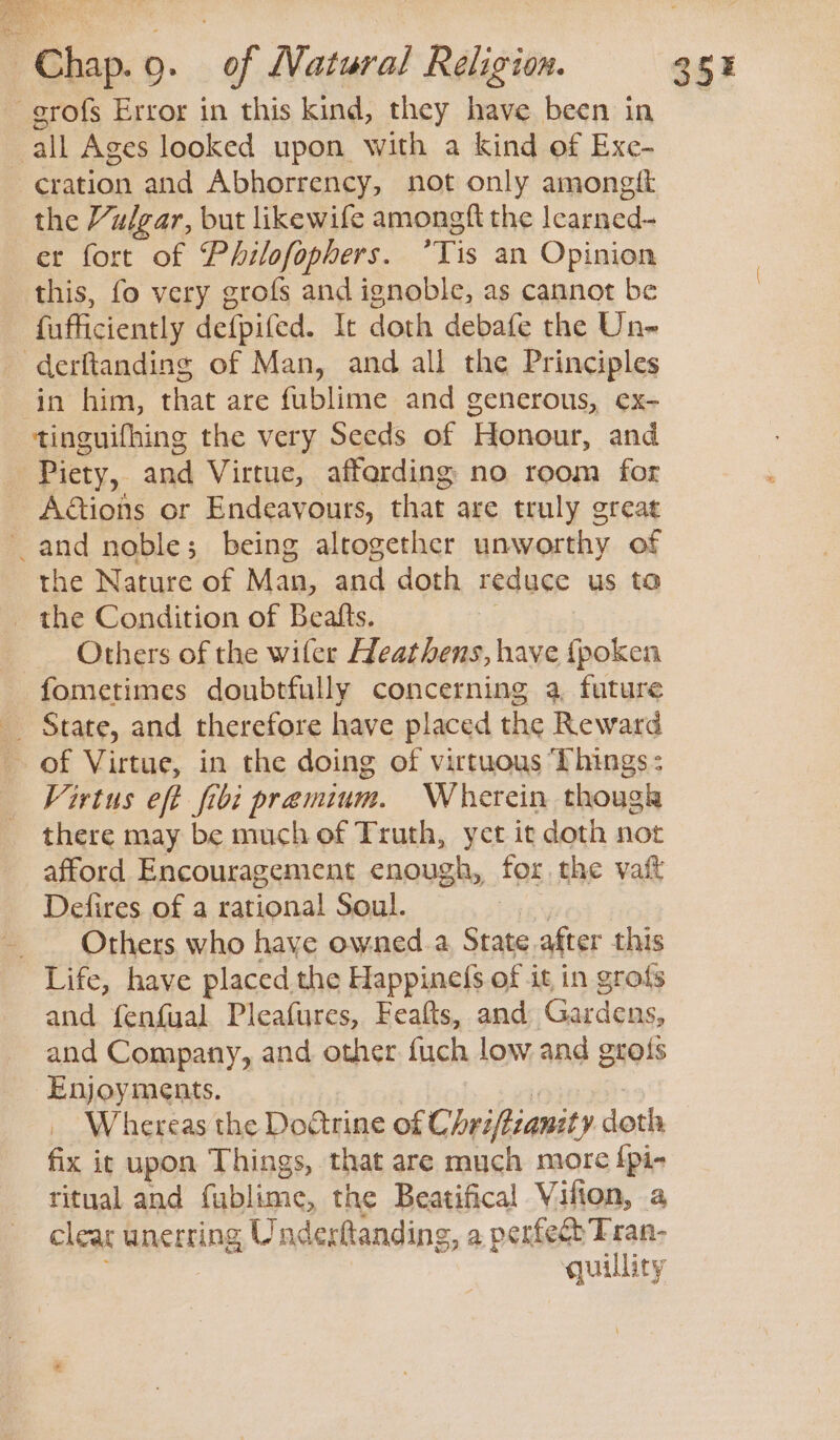 -grofs Error in this kind, they have been in all Ages looked upon with a kind of Exe- cration and Abhorrency, not only amongtt the Vulgar, but likewife amongft the Icarned- et fort of Philofophers. *Tis an Opinion this, fo very grofs and ignoble, as cannot be fufficiently defpifed. It doth debafe the Un- -derftanding of Man, and all the Principles in him, that are fublime and generous, ex- tinguifhing the very Seeds of Honour, and Piety, and Virtue, affarding no room for Adtions or Endeavours, that are truly great and noble; being altogether unworthy of the Nature of Man, and doth reduce us ta _ the Condition of Beafts. Others of the wifer Heathens, have {fpoken fometimes doubtfully concerning a, future State, and therefore have placed the Reward of Virtue, in the doing of virtuous ‘Phings: Virtus eft fibi premium. Wherein thougk there may be much of Truth, yet it doth not afford Encouragement enough, for the vaft Dedfires of a rational Soul. = Others who haye owned.a, State after this Life, have placed. the Happine(s of it in grofs and fenfual Pleafures, Feafts, and Gardens, and Company, and other fuch low and grots Enjoyments. | i _ Whereas the Doatrine of Chriftzanzty doth fix it upon Things, that are much more {pi- ritual and fublime, the Beatifical Vifion, a cleat unerring Underttanding, a perfect Tran- ; | quillity