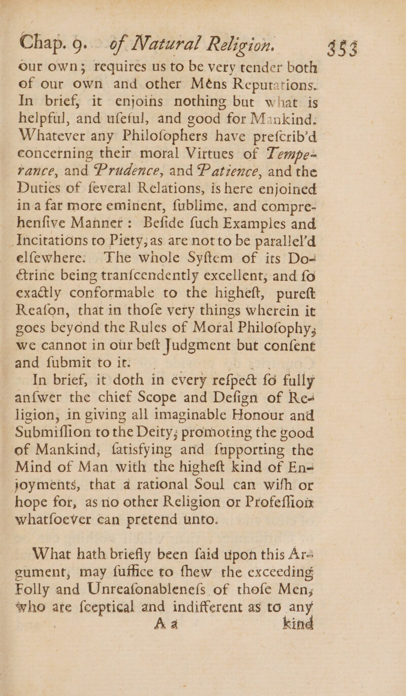 our own; requires us to be very tender both of our own and other Méns Reputations. In brief, it enjoins nothing but what is helpful, and ufeful, and good for Mankind: Whatever any Philofophers have prefcrib’d concerning their moral Virtues of Tempe- rance, and Prudence, and Patience, and the Duties of feveral Relations, is here enjoined ina far more eminent, f{ublime, and compre- henfive Manner: Befide {uch Examples and _Incitations to Piety;as are not to be parallel’d elfewhere: ‘Fhe whole Syftem of its Do- ctrine being tran{cendently excellent; and fo exactly conformable to the higheft, pureft — Reafon, that in thofe very things wherein it goes beyond the Rules of Moral Philofophy; we cannot in our beft Judgment but confent and fubmit toit. | OT yb gory In brief, it doth in every refpe&amp; fo fully anfwer the chief Scope and Defign of Res ligion, in giving all imaginable Honour and Submiflion to the Deity; promoting the good of Mankind; fatisfying and {upporting the Mind of Man with the higheft kind of En= joyments, that a rational Soul can with or hope for, as no other Religion or Profeflion whatfoever can pretend unto. What hath briefly been faid upon this Are gument; may futhice to fhew the exceeding Folly and Unreafonablenefs of thofe Men; who are {ceptical and indifferent as to any | Aa kind